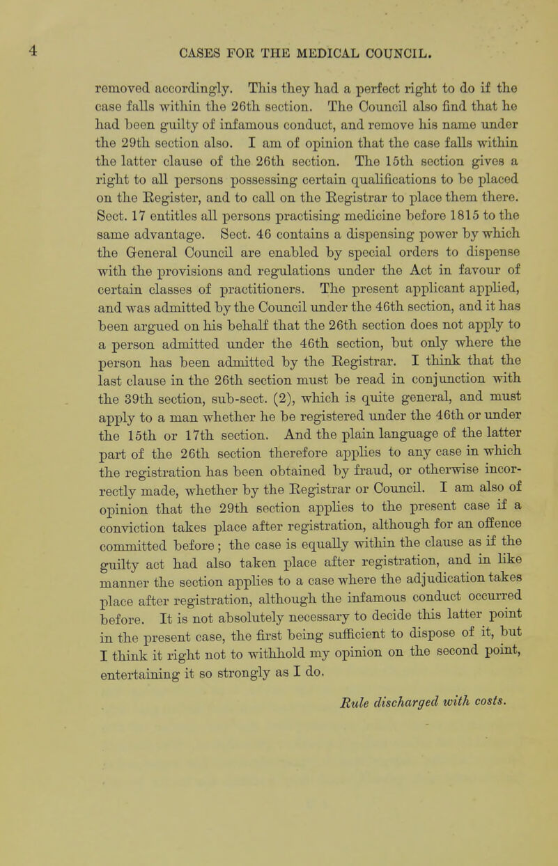 removed accordingly. This they had a perfect right to do if the case falls within the 26th section. The Council also find that he had been guilty of infamous conduct, and remove his name under the 29th section also. I am of opinion that the case falls within the latter clause of the 26th section. The 15th section gives a right to all persons possessing certain qualifications to be placed on the Register, and to call on the Registrar to place them there. Sect. 17 entitles all persons practising medicine before 1815 to the same advantage. Sect. 46 contains a dispensing power by which the General Council are enabled by special orders to dispense with the provisions and regulations under the Act in favour of certain classes of practitioners. The present applicant applied, and was admitted by the Council under the 46th section, and it has been argued on his behalf that the 26th section does not apply to a person admitted under the 46th section, but only where the person has been admitted by the Registrar. I think that the last clause in the 26th section must be read in conjunction with the 39th section, sub-sect. (2), which is quite general, and must apply to a man whether he be registered under the 46th or under the 15th or l7th section. And the plain language of the latter part of the 26th section therefore applies to any case in which the registration has been obtained by fraud, or otherwise incor- rectly made, whether by the Registrar or Council. I am also of opinion that the 29th section applies to the present case if a conviction takes place after registration, although for an offence committed before ; the case is equally within the clause as if the guilty act had also taken place after registration, and in like manner the section applies to a case where the adjudication takes place after registration, although the infamous conduct occurred before. It is not absolutely necessary to decide this latter point in the present case, the first being sufficient to dispose of it, but I think it right not to withhold my opinion on the second point, entertaining it so strongly as I do. Rule discharged with costs.