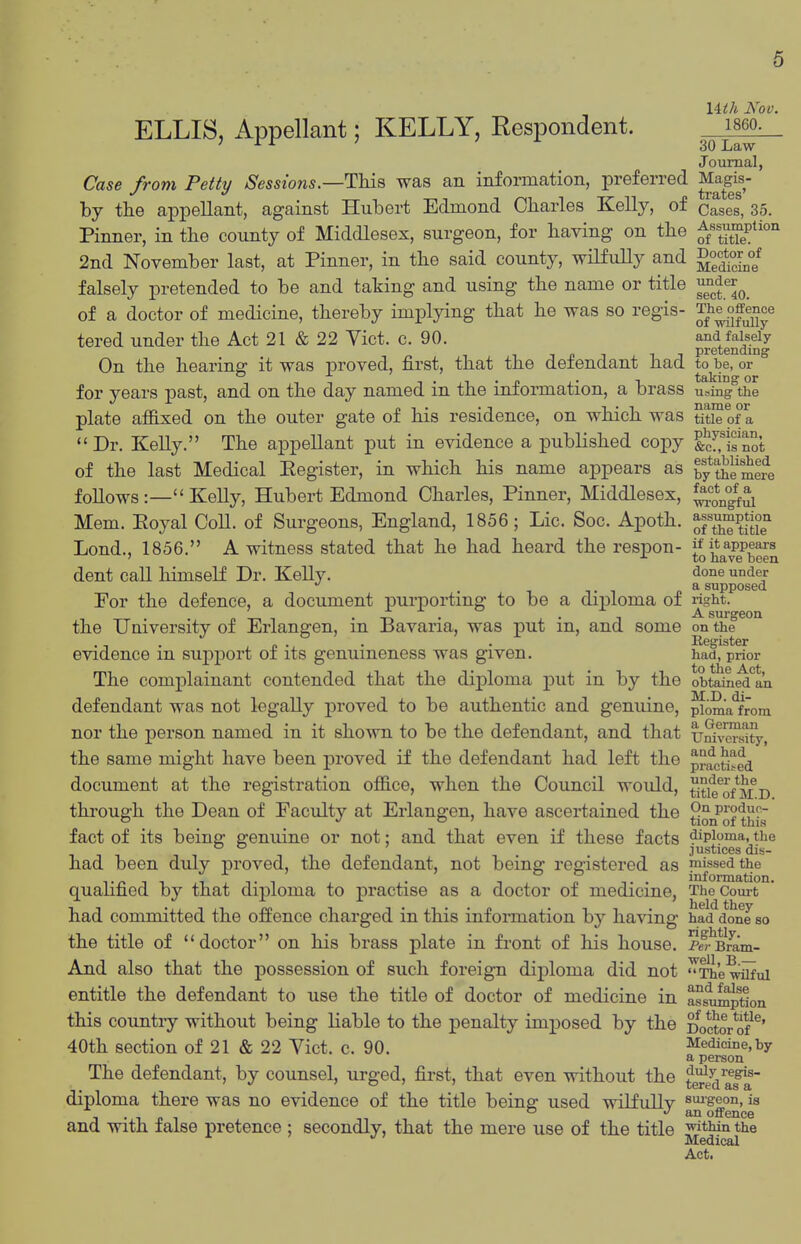 uth Nov. ELLIS, Appellant; KELLY, Respondent. j^s^o. Journal, Case from Petty Sessions.—This was an information, preferred J^^gj- by the appellant, against Hubert Edmond Charles Kelly, of Cases, 35. Pinner, in the county of Middlesex, surgeon, for having on the ^/'X^*^'' 2nd November last, at Pinner, in the said county, wilfuUy and falsely pretended to be and taking and using the name or title ^^^Jer^^ of a doctor of medicine, thereby implying that he was so regis- The^offeace tered under the Act 21 & 22 Vict. c. 90. and faiseiy T n -I , ^ 1 pretending On the hearing it was proved, first, that the defendant had to be, or for years past, and on the day named in the infonnation, a brass using the plate afiixed on the outer gate of his residence, on which was title of a  Dr. Kelly. The appellant put in evidence a published copy fec^.^Hot of the last Medical Eegister, in which his name appears as ty theS^e foUows:— KeUy, Hubert Edmond Charles, Pinner, Middlesex, ^^1°^^^ Mem. Eoyal CoU. of Surgeons, England, 1856; Lie. Soc. Apoth. ^ft^^P[[°3° Lond., 1856. A witness stated that he had heard the respon- ^j^^^l^gP^^g^ dent call himself Dr. Kelly. done under . , . , a supposed Eor the defence, a document purporting to be a diiDloma of right. .. • -r, • i_ • 1 ^ surgeon the University of Erlangen, m i3avaria, was put m, and some on the . , . J. £ -1. • ■ Register evidence m support oi its genuineness was given. had, prior The comj)lainant contended that the diploma put in by the obtained an defendant was not legally proved to be authentic and genuine, ^oma*from nor the person named in it shown to be the defendant, and that uSvciSty, the same might have been proved if the defendant had left the pracfced document at the registration office, when the Council would, titief*M D thi'ough the Dean of Faculty at Erlangen, have ascertained the ^on^of t}^^ fact of its being genuine or not: and that even if these facts diploma, the ^ justices dis- had been duly proved, the defendant, not being registered as missed the 1.^11 T ,.' . T ° f information, quaufied by that diploma to practise as a doctor of medicine, TheCoui-t had committed the offence charged in this information by having had d*one so the title of doctor on his brass plate in front of his house. e^-^Bram- And also that the possession of such foreign diploma did not ^'e wilful entitle the defendant to use the title of doctor of medicine in ass^ptlon this country without being liable to the penalty imposed by the Doctor of ^' 40th section of 21 & 22 Yict. C. 90. Medicine, by a person The defendant, by counsel, urged, first, that even without the fuiy regis- diploma there was no evidence of the title beins: used wilfullv ^uigeon, is . ° •'an offence and with false pretence ; secondly, that the mere use of the title ■w^tMn the Medical Act.