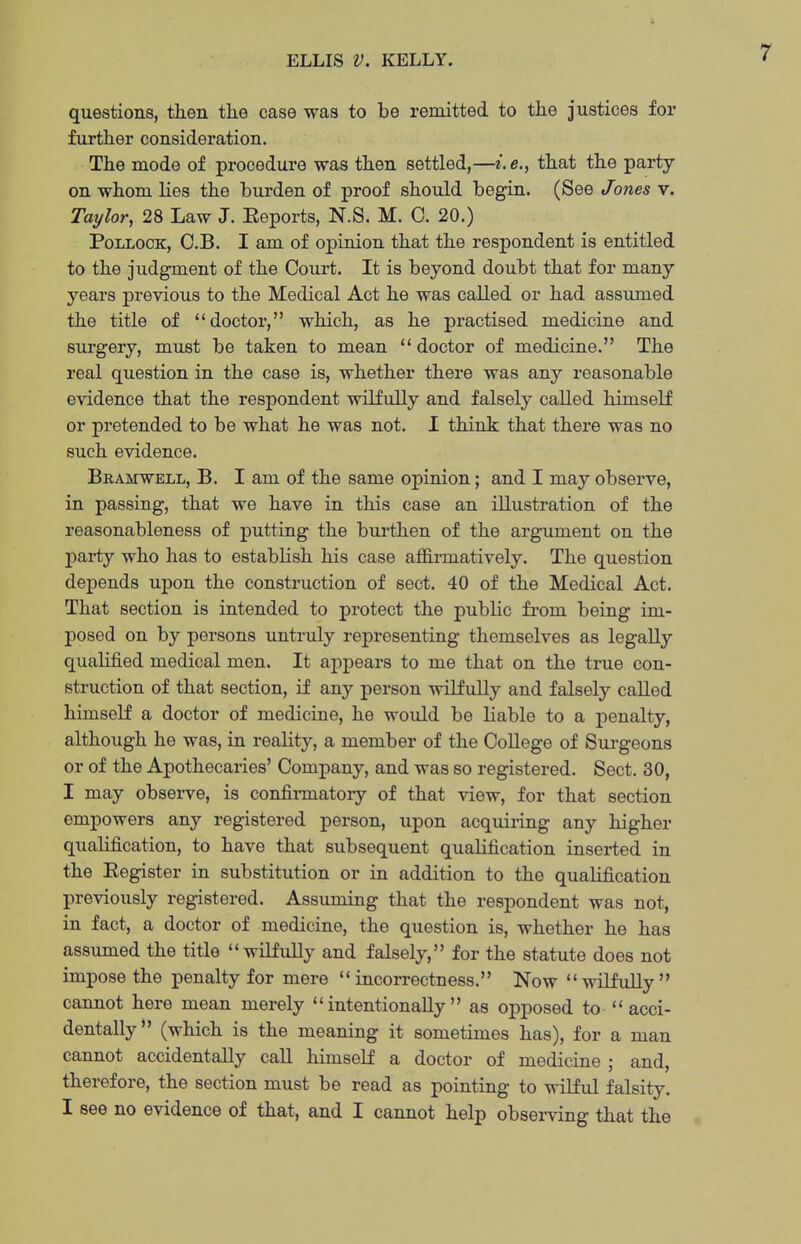 ELLIS V. KELLY. questions, then the case was to be remitted to the justices for further consideration. • The mode of procedure was then settled,—e.e., that the party on whom lies the burden of proof should begin. (See Jones v. Taylor, 28 Law J. Eeports, N.S. M. 0. 20.) Pollock, C.B. I am of opinion that the respondent is entitled to the judgment of the Court. It is beyond doubt that for many years previous to the Medical Act he was called or had assumed the title of doctoi*, which, as he practised medicine and surgery, must be taken to mean  doctor of medicine. The real question in the case is, whether there was any reasonable evidence that the respondent wilfully and falsely called himself or pretended to be what he was not. I think that there was no such evidence. Bramwell, B. I am of the same opinion; and I may observe, in passing, that we have in this case an illustration of the reasonableness of putting the burthen of the argument on the 23arty who has to establish his case affirmatively. The question depends upon the construction of sect. 40 of the Medical Act. That section is intended to protect the public from being im- posed on by persons untruly representing themselves as legally qualified medical men. It appears to me that on the true con- struction of that section, if any person wilfully and falsely called himself a doctor of medicine, he would be liable to a penalty, although he was, in reality, a member of the College of Surgeons or of the Apothecaries' Company, and was so registered. Sect. 30, I may observe, is confii-matory of that view, for that section empowers any registered person, upon acquiring any higher qualification, to have that subsequent qualification inserted in the Eegister in substitution or in addition to the qualification previously registered. Assuming that the respondent was not, in fact, a doctor of medicine, the question is, whether he has assumed the title wilfully and falsely, for the statute does not impose the penalty for mere  incorrectness. Now  wilfidly  cannot here mean merely intentionally as opposed to  acci- dentally (which is the meaning it sometimes has), for a man cannot accidentally call himself a doctor of medicine ; and, therefore, the section must be read as pointing to wilful falsity. I see no evidence of that, and I cannot help obsei-ving that the