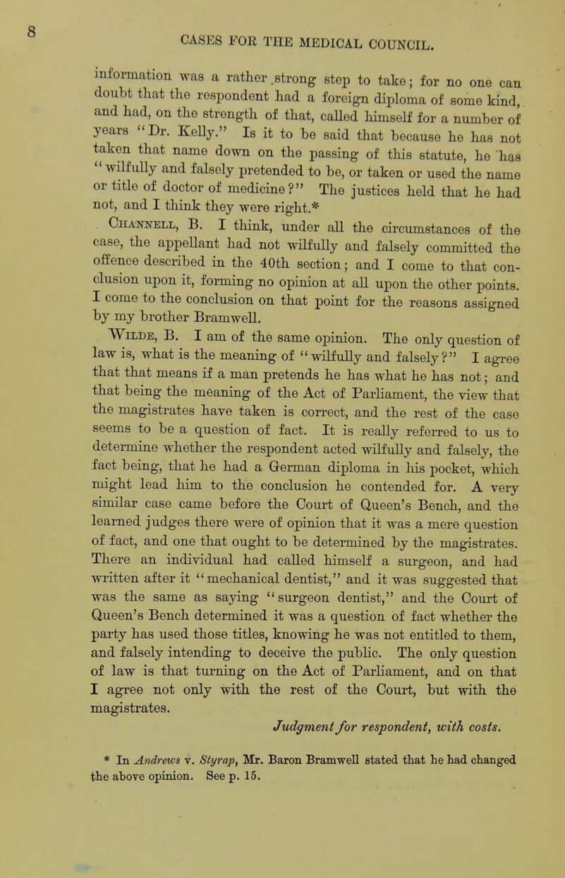 CASES FOR THE MEDICAL COUNCIL. information was a rather .strong step to take; for no one can doubt that the respondent had a foreign diploma of some kind, and had, on the strength of that, caUed himself for a number of years Dr. KeUy. Is it to be said that because he has not taken that name down on the passing of this statute, he has  wilfully and falsely pretended to be, or taken or used the name or title of doctor of medicine? The justices held that he had not, and I think they were right.* Channell, B. I think, under all the circumstances of the case, the appeUant had not wilfuUy and falsely committed the offence described in the 40th section; and I come to that con- clusion upon it, forming no opinion at all upon the other points. I come to the conclusion on that point for the reasons assigned by my brother Bramwell. Wilde, B. I am of the same opinion. The only question of law is, what is the meaning of  wilfully and falsely ? I agree that that means if a man pretends he has what he has not; and that being the meaning of the Act of Parliament, the view that the magistrates have taken is correct, and the rest of the case seems to be a question of fact. It is really referred to us to determine whether the respondent acted wilfully and falsely, the fact being, that he had a German diploma in his pocket, which might lead him to the conclusion he contended for. A veiy similar case came before the Court of Queen's Bench, and the learned judges there were of opinion that it was a mere question of fact, and one that ought to be determined by the magistrates. There an individual had called himself a surgeon, and had written after it mechanical dentist, and it was suggested that was the same as saying surgeon dentist, and the Court of Queen's Bench determined it was a question of fact whether the party has used those titles, knowing he was not entitled to them, and falsely intending to deceive the public. The only question of law is that turning on the Act of Parliament, and on that I agree not only with the rest of the Court, but with the magistrates. Judgment for respondent, with costs. * Li Andrews v. Styrap, Mr. Baron Bramwell stated that he had changed the above opinion. See p. 15.