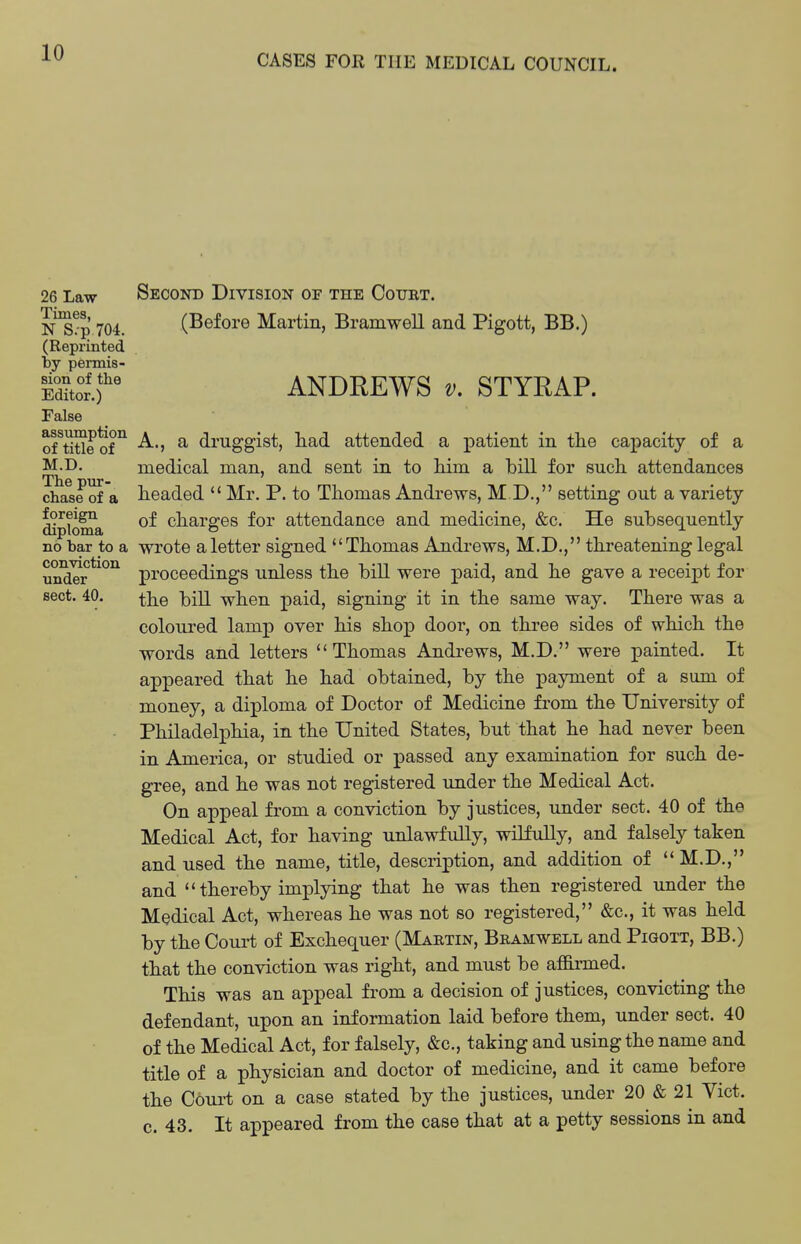 CASES FOR THE MEDICAL COUNCIL. 26 Law Second Division of the Court. ns5 704. (Before Martin, Bramwell and Pigott, BB.) (Reprinted by permis- Sor.r ANDREWS V. STYRAP. False of^tiUe of^ A., a druggist, liad attended a ]Datient in the capacity of a M^D- medical man, and sent in to Mm a bill for sucii attendances chase of a headed  Mr. P. to Thomas Andrews, M D., setting out a variety ^ploDia charges for attendance and medicine, &c. He subsequently no bar to a wrote aletter signed Thomas Andrews, M.D., threatening legal nndTr*^*^^ proceedings unless the bill were paid, and he gave a receipt for sect. 40. ]3i]2 when paid, signing it in the same way. There was a coloured lamp over his shop door, on three sides of which the words and letters Thomas Andrews, M.D. were painted. It appeared that he had obtained, by the payment of a sum of money, a diploma of Doctor of Medicine from the University of Philadelj)hia, in the United States, but that he had never been in America, or studied or passed any examination for such de- gree, and he was not registered under the Medical Act. On appeal from a conviction by justices, under sect. 40 of the Medical Act, for having unlawfully, wilfully, and falsely taken and used the name, title, description, and addition of  M.D., and thereby implying that he was then registered under the Medical Act, whereas he was not so registered, &c., it was held by the Court of Exchequer (Martin, Bramwell and Pigott, BB.) that the conviction was right, and must be affii-med. This was an appeal from a decision of justices, convicting the defendant, upon an information laid before them, under sect. 40 of the Medical Act, for falsely, &c., taking and using the name and title of a physician and doctor of medicine, and it came before the Court on a case stated by the justices, under 20 & 21 Vict. 0. 43. It appeared from the case that at a petty sessions in and