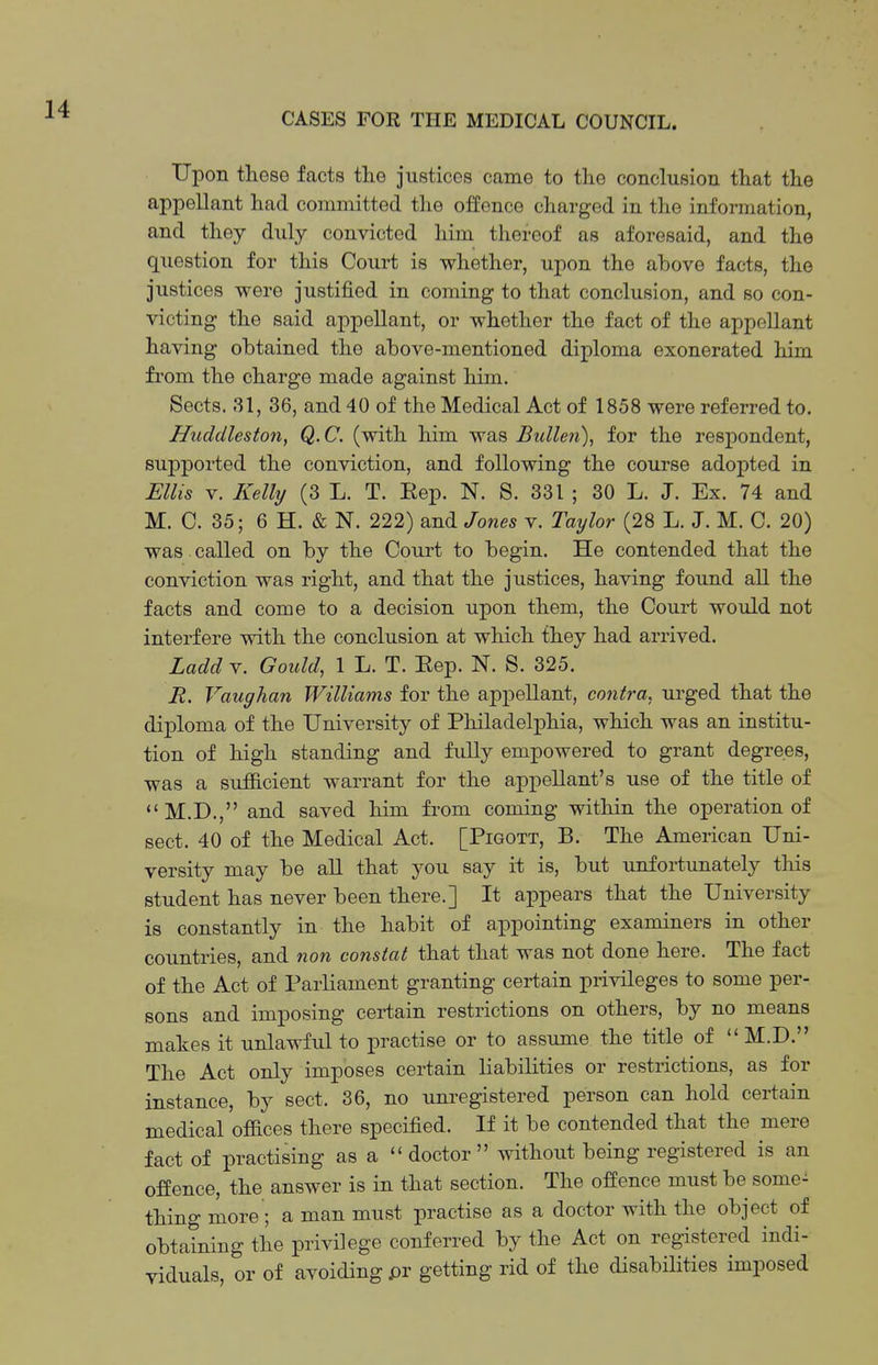 Upon these facts the justices came to the conclusion that the appellant had committed the offence charged in the information, and they duly convicted him thereof as aforesaid, and the question for this Court is whether, upon the above facts, the justices were justified in coming to that conclusion, and so con- victing the said appellant, or whether the fact of the appellant having obtained the above-mentioned diploma exonerated him from the charge made against him. Sects. 31, 36, and 40 of the Medical Act of 1858 were referred to. Huddleston, Q.C. (with him was Bullen)^ for the respondent, supported the conviction, and following the course adopted in Ellis V. Kelly (3 L. T. Eep. N. S. 331 ; 30 L. J. Ex. 74 and M. C. 35; 6 H. & N. 222) and Jones v. Taylor (28 L. J. M. 0. 20) was called on by the Court to begin. He contended that the conviction was right, and that the justices, having found all the facts and come to a decision upon them, the Court would not interfere with the conclusion at which they had arrived. Ladd V. Gould, 1 L. T. Eep. N. S. 325. R. Vaughan Williams for the appellant, contra, urged that the diploma of the University of Philadelphia, which was an institu- tion of high standing and fully empowered to grant degrees, was a sufiicient warrant for the appellant's use of the title of *' M.D., and saved him from coming within the operation of sect. 40 of the Medical Act. [Pigott, B. The American Uni- versity may be all that you say it is, but unfortunately this student has never been there.] It appears that the University is constantly in the habit of appointing examiners in other countries, and non constat that that was not done here. The fact of the Act of Parliament granting certain privileges to some per- sons and imposing certain restrictions on others, by no means makes it unlawful to practise or to assume the title of  M.D. The Act only imposes certain liabilities or restrictions, as for instance, by sect. 36, no unregistered person can hold certain medical oflBces there specified. If it be contended that the mere fact of practising as a  doctor  without being registered is an offence, the answer is in that section. The offence must be some- thing more ; a man must practise as a doctor with the object of obtaining the privilege conferred by the Act on registered indi- viduals, or of avoiding pr getting rid of the disabilities imposed
