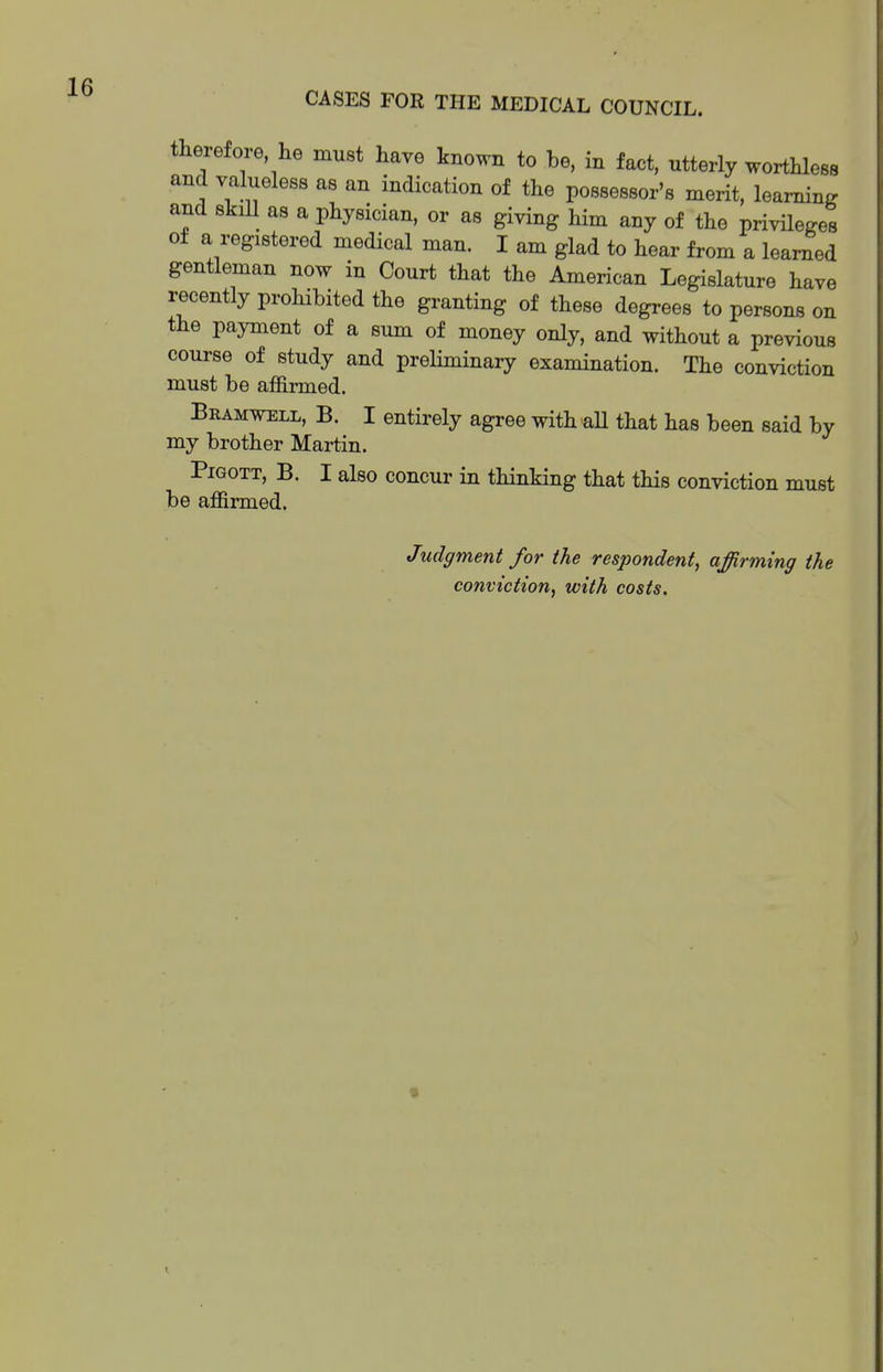 therefore he must have known to be, in fact, utterly worthless and valueless as an indication of the possessor's merit, learning and skill as a physician, or as giving him any of the privileges of a registered medical man. I am glad to hear from a learned gentleman now in Court that the American Legislature have recently prohibited the granting of these degrees to persons on the payment of a sum of money only, and without a previous course of study and preliminary examination. The conviction must be affirmed. Bramwell, B. I entirely agree with aU that has been said by my brother Martin. PiGOTT, B. I also concur in thinking that this conviction must be affirmed. Judgment for the respondent, affirming the conviction, with costs.