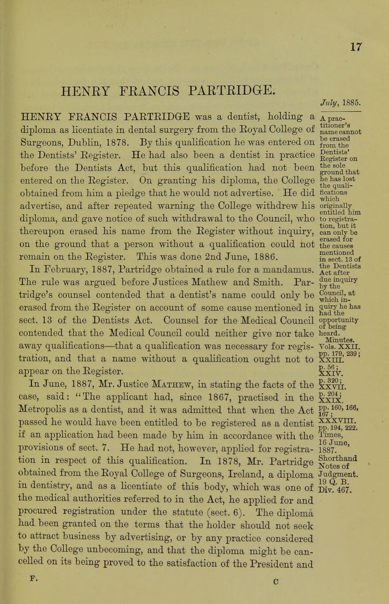 HENRY FRANCIS PARTRIDGE. July, 1885. HENEY FEANCIS PAETEIDGE was a dentist, holding a Aprac- diploma as licentiate in dental surgery from the Eoyal College of namecannot Sui'geons, Dublin, 1878. By tliis qualification lie was entered on fro^The tlie Dentists' Eegister. He had also been a dentist in practice Rlgig'^er on before the Dentists Act, but this qualification had not been gro^^that entered on the Eegister. On granting his diploma, the CoUege t^g^^q^^^!* obtained from him a pledge that he would not advertise. He did fications . _ _ which advertise, and after repeated warning the College withdrew his originally T -1 -■ . n 1 • 1 1 -1 T ^ -11 entitled him diploma, and gave notice of such withdrawal to the Council, who t9 registra- thereupon erased his name from the Eegister without inquiry, can only be on the ground that a person without a qualification could not the causes remain on the Eegister. This was done 2nd June, 1886. S^sect.T^of In February, 1887, Partridge obtained a rule for a mandamus. ActSte?*^ The rule was argued before Justices Mathew and Smith. Par- ^y t^*^^^ tridge's counsel contended that a dentist's name could only be ^j.^^^f'* erased from the Eegister on account of some cause mentioned in ^^^y^® 1)116 sect. 13 of the Dentists Act. Counsel for the Medical Council opportunity of being contended that the Medical Council could neither give nor take heard, away qualifications—that a qualification was necessary for regis- Voia. xxir. tration, and that a name without a qualification ought not to xxtti! ' appear on the Eegister. ^xiv. In June, 1887, Mr. Justice Mathew, in stating the facts of the xxvi. case, said: **The applicant had, since 1867, practised in the xxix. MetropoHs as a dentist, and it was admitted that when the Act }^^' passed he would have been entitled to be registered as a dentist ^^J^g if an application had been made by him in accordance with the 'i'imes', provisions of sect. 7. He had not, however, applied for registra- 1887. ' tion in respect of this qualification. In 1878, Mr. Partridge nS^s^oT^ obtained from the Eoyal College of Surgeons, Ireland, a diploma Judgment, in dentistry, and as a licentiate of this body, which was one of Di^'467. the medical authorities referred to in the Act, he applied for and procured registration under the statute (sect. 6). The diploma had been granted on the terms that the holder should not seek to attract business by advertising, or by any practice considered by the CoUege unbecoming, and that the diploma might be can- celled on its being proved to the satisfaction of the President and