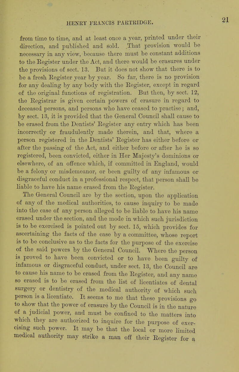 from time to time, and at least once a year, printed under their direction, and published and sold. .That provision would be necessary in any view, because there must be constant additions to the Eegister under the Act, and there would be erasures under the provisions of sect. 13. But it does not show that there is to be a fresh Eegister year by year. So far, there is no j)rovision for any dealing by any body with the Eegister, excejot in regard of the original functions of registration. But then, by sect. 12, the Eegistrar is given certain powers of erasure in regard to deceased persons, and j)ersons who have ceased to practise; and, by sect. 13, it is provided that the General Council shall cause to be erased from the Dentists' Eegister any entry which has been incorrectly or fraudulently made therein, and that, where a person registered in the Dentists' Eegister has either before or after the j^assing of the Act, and either before or after he is so registered, been convicted, either in Her Majesty's dominions or elsewhere, of an offence which, if committed in England, would be a felony or misdemeanor, or been guilty of any infamous or disgraceful conduct in a j)i'ofessional respect, that person shall be liable to have his name erased from the Eegister. The General Council are by the section, upon the aj)plication of any of the medical authorities, to cause inquiry to be made into the case of any person alleged to be liable to have his name erased under the section, and the mode in which such jurisdiction is to be exercised is pointed out by sect. 15, which provides for ascei-taining the facts of the case by a committee, whose report is to be conclusive as to the facts for the purpose of the exercise of the said powers by the General Council. Where the person is proved to have been convicted or to have been guilty of infamous or disgraceful conduct, under sect. 13, the Council are to cause his name to be erased from the Eegister, and any name so erased is to be erased from the list of licentiates of dental surgery or dentistry of the medical authority of which such person is a licentiate. It seems to me that these provisions go to show that the power of erasure by the Council is in the natui-e of a judicial power, and must be confined to the matters into which they are authorized to inquire for the purpose of exer- cising such power. It may be that the local or more limited medical authority may strike a man off their Eegister for a