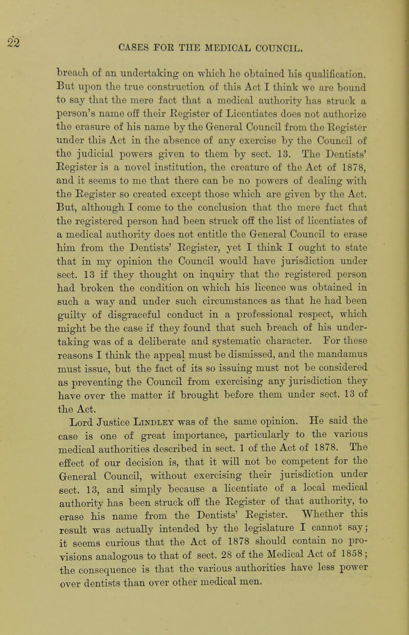 breach of an undertaking on wliich he obtained his qualification. But uj)on the true construction of this Act I think we are bound to say that the mere fact that a medical authority has struck a person's name off their Register of Licentiates does not authorize the erasure of his name by the General Council from the Register under this Act in the absence of any exercise by the Council of the judicial powers given to them by sect. 13. The Dentists' Register is a novel institution, the creature of the Act of 1878, and it seems to me that there can be no powers of dealing with the Register so created except those which are given by the Act. But, although I come to the conclusion that the mere fact that the registered person had been struck off the list of licentiates of a medical authority does not entitle the General Council to erase him from the Dentists' Register, yet I think I ought to state that in my opinion the Council would have jurisdiction under sect. 13 if they thought on inquiry that the registered person had broken the condition on which his licence was obtained in such a way and under such circumstances as that he had been guilty of disgraceful conduct in a professional respect, which might be the case if they found that such breach of his under- taking was of a deliberate and systematic character. For these reasons I think the appeal must be dismissed, and the mandamus must issue, but the fact of its so issuing must not be considered as preventing the Council from exercising any jurisdiction they have over the matter if brought before them under sect. 13 of the Act. Lord Justice Lindley was of the same opinion. He said the case is one of great importance, particularly to the various medical authorities described in sect. 1 of the Act of 1878. The effect of our decision is, that it will not be competent for the General Council, without exercising their jurisdiction under sect. 13, and simply because a licentiate of a local medical authority has been struck off the Register of that authority, to erase his name from the Dentists' Register. Whether this result was actually intended by the legislature I cannot say; it seems curious that the Act of 1878 should contain no pro- visions analogous to that of sect. 28 of the Medical Act of 1858 ; the consequence is that the various authorities have less power over dentists than over other medical men.