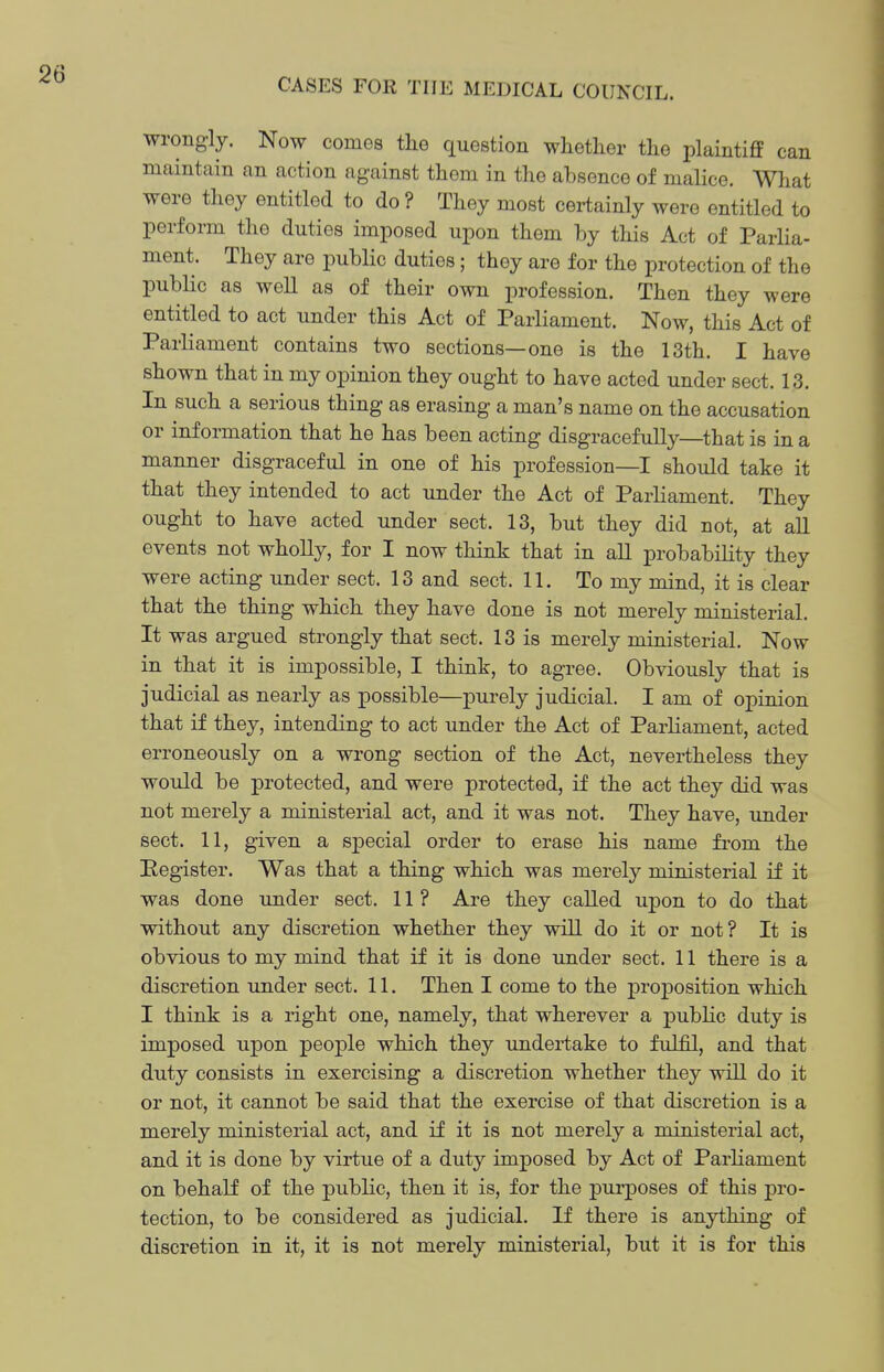 wrongly. Now comes tlie question whether the plaintiff can maintain an action against them in the absence of mahce. What were they entitled to do ? They most certainly were entitled to perform the duties imposed upon them by this Act of Parlia- ment. They are public duties; they are for the protection of the public as well as of their own profession. Then they were entitled to act under this Act of Parliament. Now, this Act of Parliament contains two sections—one is the 13th. I have shown that in my opinion they ought to have acted under sect. 13. In such a serious thing as erasing a man's name on the accusation or information that he has been acting disgracefully—that is in a manner disgraceful in one of his profession—I should take it that they intended to act under the Act of Parliament. They ought to have acted under sect. 13, but they did not, at all events not wholly, for I now think that in all probability they were acting under sect. 13 and sect. 11. To my mind, it is clear that the thing which they have done is not merely ministerial. It was argued strongly that sect. 13 is merely ministerial. Now in that it is impossible, I think, to agree. Obviously that is judicial as nearly as possible—purely judicial. I am of opinion that if they, intending to act under the Act of Parliament, acted erroneously on a wrong section of the Act, nevertheless they would be protected, and were protected, if the act they did was not merely a ministerial act, and it was not. They have, under sect. 11, given a special order to erase his name from the Eegister. Was that a thing which was merely ministerial if it was done under sect. 11? Are they called upon to do that without any discretion whether they will do it or not? It is obvious to my mind that if it is done under sect. 11 there is a discretion under sect. 11. Then I come to the proposition which I think is a right one, namely, that wherever a public duty is imposed upon people which they undertake to fulfil, and that duty consists in exercising a discretion whether they will do it or not, it cannot be said that the exercise of that discretion is a merely ministerial act, and if it is not merely a ministerial act, and it is done by virtue of a duty imposed by Act of Parliament on behalf of the public, then it is, for the purposes of this pro- tection, to be considered as judicial. If there is anything of discretion in it, it is not merely ministerial, but it is for this
