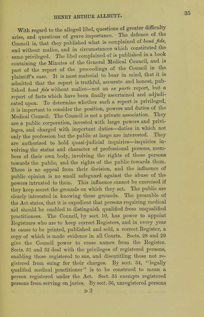 With regard to tlie aUeged Hbel, questions of greater difficulty arise, and questions of grave importance. The defence of the CouncH is, that they published what is complained of bond fde, and without malice, and in circumstances which constituted the same privileged. The Hbel complained of is published in a book containing the Minutes of the General Medical Council, and is pai-t of the report of the proceedings of the Council in the plaintiff's case. It is most material to bear in mind, that it is admitted that the report is truthful, accurate and honest, pub- lished bond fide without malice—not an ex parte repoi-t, but a report of facts which have been finally ascertained and adjudi- cated upon. To determine whether such a report is privileged, it is important to consider the position, powers and duties of the Medical Council. The Council is not a private association. They are a pubHc corporation, invested with large powers and privi- leges, and charged with important duties—duties in which not -only the profession but the public at large are interested. They are authorized to hold quasi-judicial inquiries—inquiries in- volving the status and character of professional persons, mem- bers of their own body, involving the rights of those persons towards the public, and the rights of the public towards them. There is no appeal from their decision, and the influence of public opinion is no small safeguard against the abuse of the powers intrusted to them. This influence cannot be exercised if they keep secret the grounds on which they act. The public are clearly interested in knowing these grounds. The preamble of the Act states, that it is expedient that persons requiring medical aid should be enabled to distinguish qualified from unqualified practitioners. The Council, by sect. 10, has power to appoint Eegistrars who are to keep correct Eegisters, and in every year to cause to be printed, published and sold, a correct Register, a copy of which is made evidence in all Com-ts. Sects. 28 and 29 give the Council power to erase names from the Eegister. Sects. 31 and 32 deal with the privileges of registered persons, enabling those registered to sue, and disentitling those not re- gistered from suing for their charges. By sect. 34, legally qualified medical practitioner is to be construed to mean a person registered under the Act. Sect. 35 exempts registered persons from serving on juries. By sect. 36, unregistered persons D 2