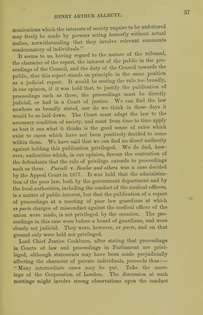 munications whicli tlie interests of society require to be unfettered may freely be made by persons acting honestly without actual malice, notwithstanding that they involve relevant comments condemnatory of individuals. It seems to us, having regard to the nature of the tribunal, the character of the report, the interest of the pubHc in the pro- ceedings of the Council, and the duty of the Council towards the public, that this report stands on principle in the same position as a judicial report. It would be stating the rule too broadly, in our opinion, if it was held that, to justify the pubhcation of proceedings such as these, the proceedings must be directly judicial, or had in a Court of justice. We can find the law nowhere so broadly stated, nor do we think in these days it would be so laid down. The Court must adapt the law to the necessary condition of society, and must from time to time apply as best it can what it thinks is the good sense of rules which exist to cases which have not been positively decided to come within them. We have said that we can find no direct authority against holding this publication privileged. We do find, how- ever, authorities which, in our opinion, favour the contention of the defendants that the rule of privilege extends to proceedings such as these. Purcell v. Sowler and others was a case decided by the Appeal Court in 1877. It was held that the administra- tion of the poor law, both by the government department and by the local authorities, including the conduct of the medical officers, is a matter of public interest, but that the publication of a repoi-t of proceedings at a meeting of poor law guardians at which ex parte charges of misconduct against the medical officer of the union were made, is not privileged by the occasion. The pro- ceedings in this case were before a board of guardians, and were clearly not judicial. They were, however, ex parte, and on that ground only were held not privileged. Lord Chief Justice Cockburn, after stating that proceedings in Courts of law and proceedings in Parliament are privi- leged, although statements may have been made prejudicially affecting the character of private individuals, proceeds thus: — Many intermediate cases may be put. Take the meet- ings of the Corporation of London. The discussion at such meetings might involve strong observations upon the conduct