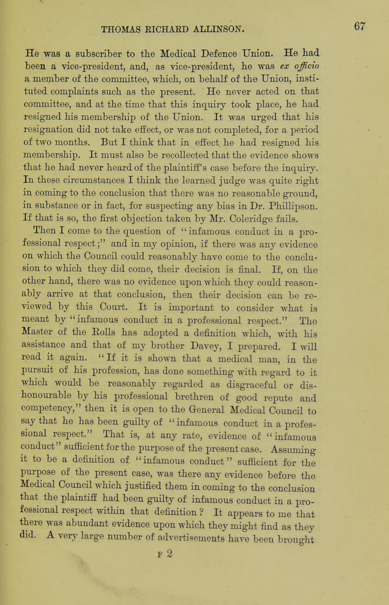 He was a subscriber to the Medical Defence Union. He bad been a vice-president, and, as vice-president, be was ex officio a member of the committee, wbicb, on bebalf of tbe Union, insti- tuted complaints sucb as tbe present. He never acted on that committee, and at tbe time tbat this inquiry took place, be bad resigned bis membership of tbe Union. It was urged tbat bis resignation did not take effect, or was not completed, for a period of two months. But I think that in effect he had resigned his membership. It must also be recollected tbat the evidence shows that be had never heard of the plaintiff's case before tbe inquiry. In these circumstances I think tbe learned judge was quite right in coming to tbe conclusion tbat there was no reasonable ground, in substance or in fact, for suspecting any bias in Dr. Phillipson. If that is so, the first objection taken by Mr. Coleridge fails. Then I come to tbe question of infamous conduct in a pro- fessional respect; and in my ox3inion, if there was any evidence on which tbe Council could reasonably have come to tbe conclu- sion to which they did come, their decision is final. If, on tbe other hand, there was no evidence upon which they could reason- ably arrive at tbat conclusion, then their decision can be re- viewed by this Court. It is important to consider what is meant by ''infamous conduct in a professional respect. The Master of the EoUs has adopted a definition wbicb, with his assistance and that of my brother Davey, I prepared. I wall read it again. If it is shown that a medical man, in tbe pursuit of his profession, has done something with regard to it which would be reasonably regarded as disgraceful or dis- bonoui-able by bis professional brethren of good repute and competency, then it is open to tbe General Medical Council to say tbat he has been guilty of infamous conduct in a profes- sional respect. That is, at any rate, evidence of infamous conduct sufficient for the purpose of the present case. Assuming it to be a definition of infamous conduct sufficient for tbe purpose of tbe present case, was there any evidence before tbe Medical Council which justified them in coming to tbe conclusion that the plaintiff had been gmlty of infamous conduct in a pro- fessional respect within that definition ? It appears to me that there was abundant evidence upon which they might find as they did. A veiy large number of advertisements have been brought F 2