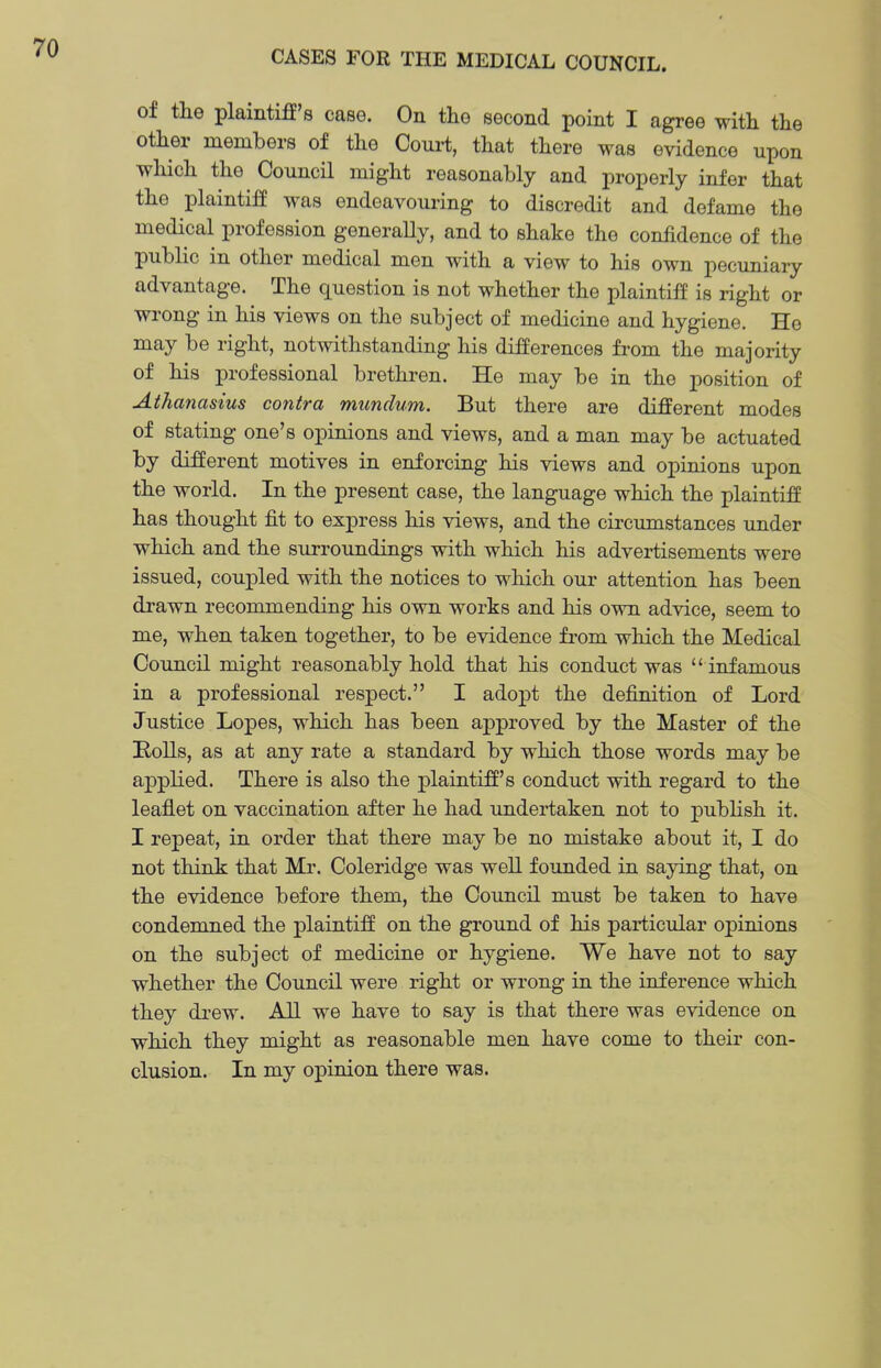 of the plaintiff's case. On the second point I agree with the other members of the Com-t, that there was evidence upon which the Council might reasonably and properly infer that the plaintiff was endeavouring to discredit and defame the medical profession generaUy, and to shake the confidence of the public in other medical men with a view to his own pecuniary advantage. The question is not whether the plaintiff is right or wrong in his views on the subject of medicine and hygiene. Ho may be right, notwithstanding his differences from the majority of his professional brethren. He may be in the position of Athanasius contra mundum. But there are different modes of stating one's opinions and views, and a man may be actuated by different motives in enforcing his views and opinions upon the world. In the present case, the language which the plaintiff has thought fit to express his views, and the circumstances under which and the surroundings with which his advertisements were issued, coupled with the notices to which our attention has been drawn recommending his own works and his own advice, seem to me, when taken together, to be evidence fi'om which the Medical Council might reasonably hold that his conduct was  infamous in a professional respect. I adopt the definition of Lord Justice Lopes, which has been approved by the Master of the Bolls, as at any rate a standard by which those words may be applied. There is also the plaintiff's conduct with regard to the leaflet on vaccination after he had undertaken not to j^ubhsh it. I repeat, in order that there may be no mistake about it, I do not think that Mr. Coleridge was well founded in saying that, on the evidence before them, the Council must be taken to have condemned the plaintiff on the ground of his particular opinions on the subject of medicine or hygiene. We have not to say whether the Council were right or wrong in the inference which they drew. All we have to say is that there was evidence on which they might as reasonable men have come to their con- clusion. In my opinion there was.