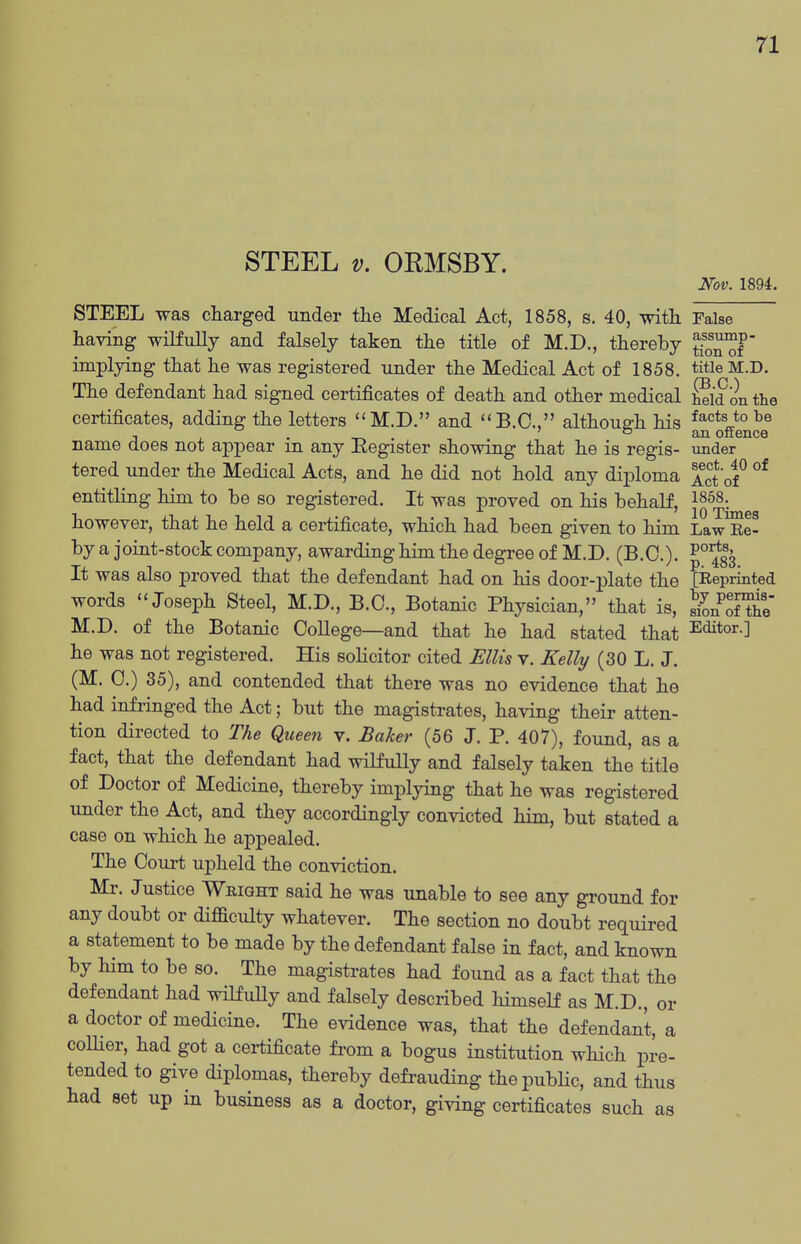 STEEL V. ORMSBY. Nov. 1894. STEEL was charged under the Medical Act, 1858, s. 40, with False having wilfuUy and falsely taken the title of M.D., thereby yo^^f implying that he was registered under the Medical Act of 1858. title M.D. The defendant had signed certificates of death and other medical £d on the certificates, adding the letters M.D. and B.C., although his factsjobe , . . ' o an offence name does not appear m any Eegister showing that he is regis- under tered under the Medical Acts, and he did not hold any diploma Act of^ entitling him to be so registered. It was proved on his behalf, 1858. however, that he held a certificate, which had been given to him Law^e- by a joint-stock company, awarding him the degree of M.D. (B.C.). P^^g^ It was also proved that the defendant had on his door-plate the [Reprinted words Joseph Steel, M.D., B.C., Botanic Physician, that is, SnofThe M.D. of the Botanic College—and that he had stated that Editor.] he was not registered. His solicitor cited Ellis v. Kelly (30 L. J. (M. C.) 35), and contended that there was no evidence that he had infringed the Act; but the magistrates, having their atten- tion directed to The Queen v. Baker (56 J. P. 407), found, as a fact, that the defendant had wilfully and falsely taken the title of Doctor of Medicine, thereby implying that he was registered under the Act, and they accordingly convicted him, but stated a case on which he appealed. The Court upheld the conviction. Mr. Justice Wbight said he was unable to see any ground for any doubt or difficulty whatever. The section no doubt required a statement to be made by the defendant false in fact, and known by him to be so. The magistrates had found as a fact that the defendant had wilfully and falsely described himself as M.D., or a doctor of medicine. The evidence was, that the defendant, a collier, had got a certificate fi-om a bogus institution which pre- tended to give diplomas, thereby defi-auding thepubhc, and thus had set up in business as a doctor, giving certificates such as