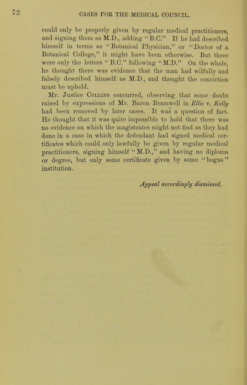 could only be properly given by regular medical practitioners, and signing tbem as M.D., adding  B.C. If he had described himself in terms as Botanical Physician, or Doctor of a Botanical College, it might have been otherwise. But there were only the letters  B.C. following M.D. On the whole, he thought there was evidence that the man had wilfully and falsely described himself as M.D., and thought the conviction must be upheld. Mr. Justice Collins concurred, observing that some doubt raised by expressions of Mr. Baron Bramwell in Ellis v. Kelly had been removed by later cases. It was a question of fact. He thought that it was quite impossible to hold that there was no evidence on which the magistrates might not find as they had done in a case in which the defendant had signed medical cer- tificates which could only lawfully be given by regular medical practitioners, signing himself M.D., and having no diploma or degree, but only some certificate given by some bogus institution. Appeal accordingly dismissed.