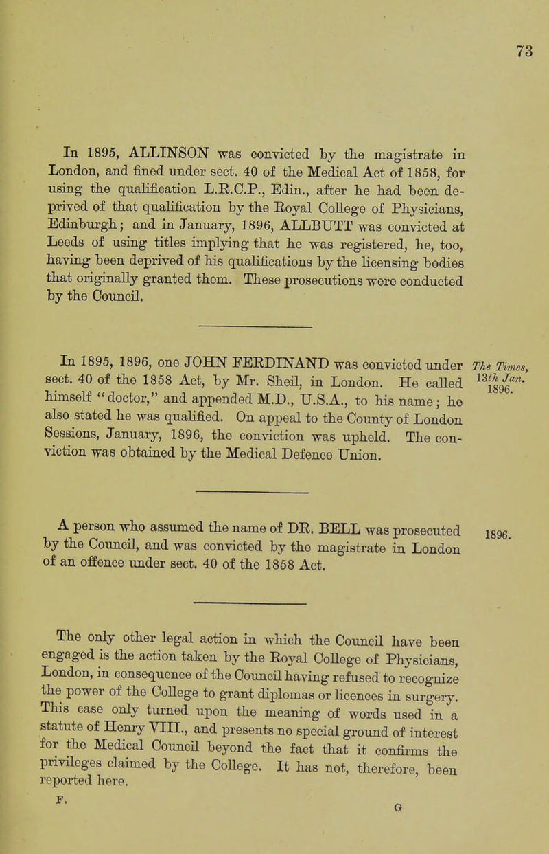 In 1895, ALLINSON was convicted by the magistrate in London, and fined under sect. 40 of the Medical Act of 1858, for using the qualification L.E.O.P., Edin., after he had been de- prived of that qualification by the Eoyal CoUege of Physicians, Edinbui'gh; and in January, 1896, ALLBUTT was convicted at Leeds of using titles implying that he was registered, he, too, having been deprived of his qualifications by the licensing bodies that originally granted them. These prosecutions were conducted by the Council. In 1895, 1896, one JOHN FEEDINAND was convicted under The Times, sect. 40 of the 1858 Act, by Mr. Sheil, in London. He caUed ^^{gg?''* himself doctor, and appended M.D., U.S.A., to his name; he also stated he was qualified. On appeal to the County of London Sessions, January, 1896, the conviction was upheld. The con- viction was obtained by the Medical Defence Union. A person who assumed the name of DE. BELL was prosecuted igge. by the Council, and was convicted by the magistrate in London of an offence under sect. 40 of the 1858 Act. The only other legal action in which the Council have been engaged is the action taken by the Eoyal CoUege of Physicians, London, in consequence of the Council having refused to recognize the power of the College to grant diplomas or licences in surgery. This case only tm-ned upon the meaning of words used in a statute of Henry VIH., and presents no special gi-ound of interest for the Medical Council beyond the fact that it confii-ms the privileges claimed by the CoUege. It has not, therefore, been reported here. r G