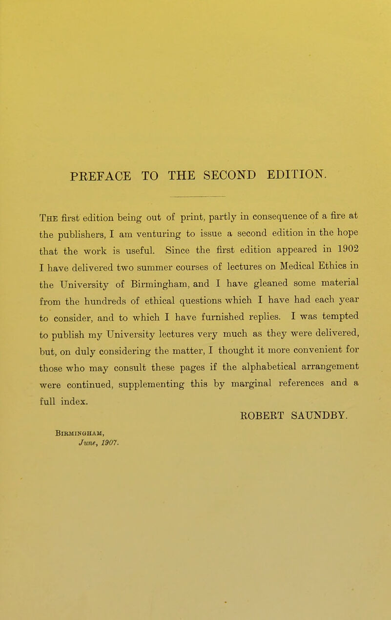 PKEFACE TO THE SECOND EDITION. The first edition being out of print, partly in consequence of a fire at the publishers, I am venturing to issue a second edition in the hope that the work is useful. Since the first edition appeared in 1902 I have delivered two summer courses of lectures on Medical Ethics in the University of Birmingham, and I have gleaned some material from the hundreds of ethical questions which I have had each year to consider, and to which I have furnished replies. I was tempted to publish my University lectures very much as they were delivered, but, on duly considering the matter, I thought it more convenient for those who may consult these pages if the alphabetical arrangement were continued, supplementing this by marginal references and a full index. ROBERT SAUNDBY. BlBMIMOUAM, June., 1907.