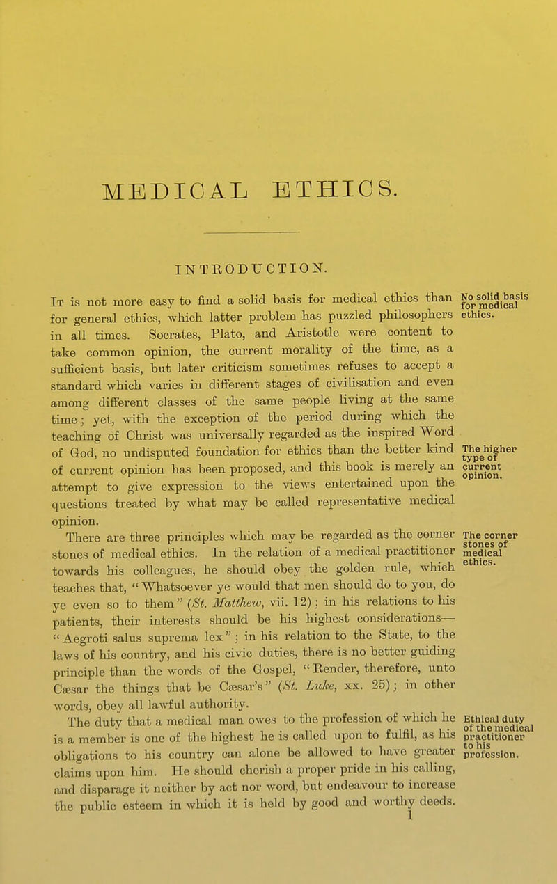 INTRODUCTION. It is not more easy to find a solid basis for medical ethics than No s^^ basis for general ethics, which latter problem has puzzled philosophers ethics. in all times. Socrates, Plato, and Aristotle were content to take common opinion, the current morality of the time, as a sufficient basis, but later criticism sometimes refuses to accept a standard which varies in different stages of civilisation and even among different classes of the same people living at the same time; yet, with the exception of the period during which the teaching of Christ was universally regarded as the inspired Word of God, no undisputed foundation for ethics than the better kind The^h^gher of current opinion has been proposed, and this book is merely an cuppent attempt to give expression to the views entertained upon the questions treated by what may be called representative medical opinion. There are three principles which may be regarded as the corner The cornep • • StOUGS of stones of medical ethics. In the relation of a medical practitioner medical towards his colleagues, he should obey the golden rule, which teaches that,  Whatsoever ye would that men should do to you, do ye even so to them (St. Matthew, vii. 12); in his relations to his patients, their interests should be his highest considerations—  Aegroti salus suprema lex; in his relation to the State, to the laws of his country, and his civic duties, there is no better guiding principle than the words of the Gospel,  Render, therefore, unto Caesar the things that be Csesar's (St. Luke, xx. 25); in other words, obey all lawful authority. The dutv that a medical man owes to the profession of which he Ethical duty , -1 . n T L £ ici 1 • of the medical is a member is one of the highest he is called upon to tultii, as Ins practitioner obligations to his country can alone be allowed to have greater profession. claims upon him. He should cherish a proper pride in his calling, and disparage it neither by act nor word, but endeavour to increase the public esteem in which it is held by good and worthy deeds.