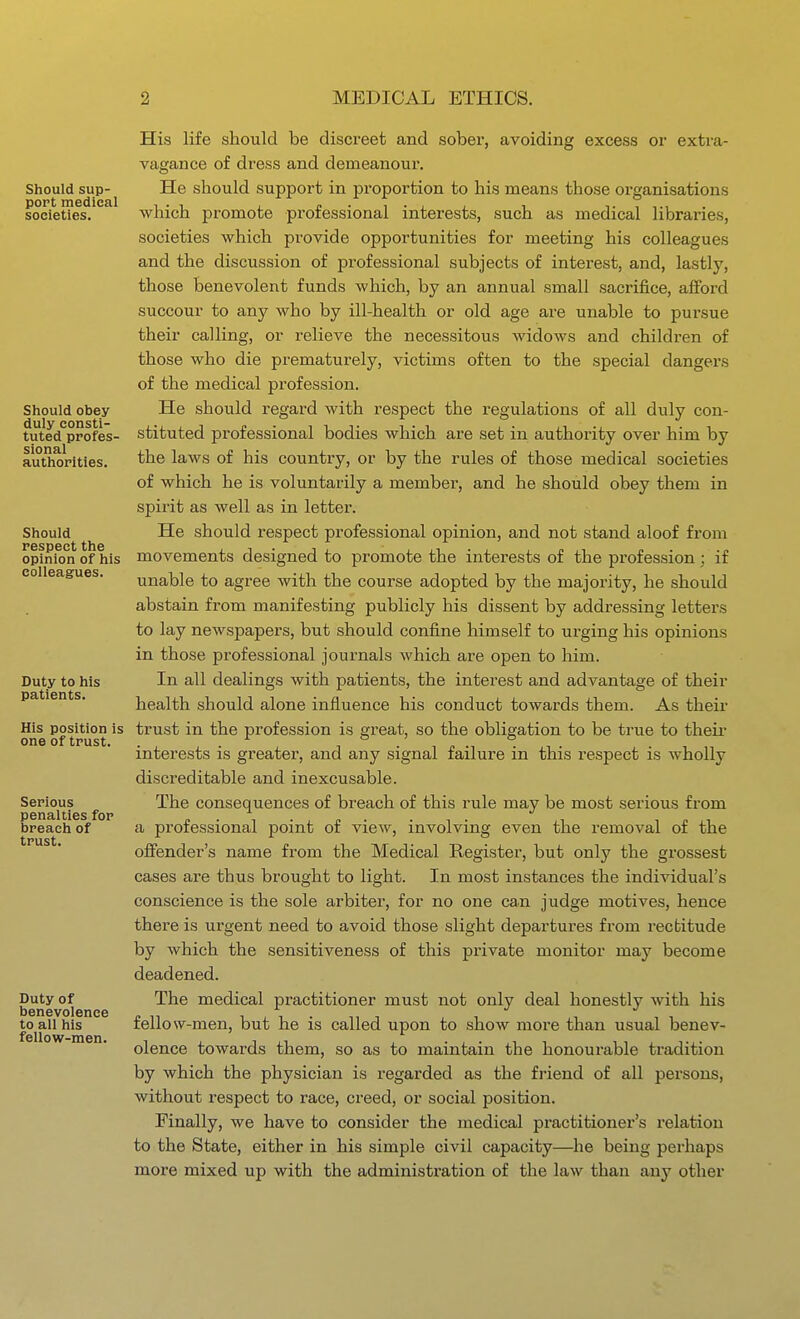 Should sup- port medical societies. Should obey duly consti- tuted profes- sional authorities. Should respect the opinion of his colleagues. Duty to his patients. His position is one of trust. Serious penalties for breach of trust. Duty of benevolence to all his fellow-men. His life should be discreet and sobex', avoiding excess or extra- vagance of dress and demeanour. He should support in proportion to his means those organisations which promote professional interests, such as medical libraries, societies which provide opportunities for meeting his colleagues and the discussion of professional subjects of interest, and, lastly, those benevolent funds which, by an annual small sacrifice, aflford succour to any who by ill-health or old age are unable to pursue their calling, or relieve the necessitous Avidows and children of those who die prematurely, victims often to the special dangers of the medical profession. He should regard with respect the regulations of all duly con- stituted professional bodies which are set in authority over him by the laws of his country, or by the rules of those medical societies of which he is voluntarily a member, and he should obey them in spirit as well as in letter. He should respect professional opinion, and not stand aloof from movements designed to promote the interests of the profession; if unable to agree with the course adopted by the majority, he should abstain from manifesting publicly his dissent by addressing letters to lay newspapers, but should confine himself to urging his opinions in those professional journals which are open to him. In all dealings with patients, the interest and advantage of their health should alone influence his conduct towards them. As theii trust in the profession is great, so the obligation to be true to their interests is greater, and any signal failure in this respect is wholly discreditable and inexcusable. The consequences of breach of this rule may be most serious from a professional point of view, involving even the removal of the ofiender's name from the Medical Register, but only the grossest cases are thus brought to light. In most instances the individual's conscience is the sole arbiter, for no one can judge motives, hence there is urgent need to avoid those slight departures from recbitude by which the sensitiveness of this private monitor may become deadened. The medical practitioner must not only deal honestly with his fellow-men, but he is called upon to show more than usual benev- olence towards them, so as to maintain the honourable tradition by which the physician is regarded as the friend of all persons, without respect to race, creed, or social position. Finally, we have to consider the medical practitioner's relation to the State, either in his simple civil capacity—he being perhaps more mixed up with the administration of the law than any other 4