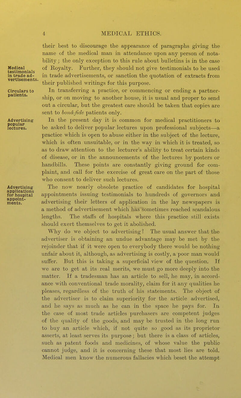 Medical testimonials in trade ad- vertisements. Circulars to patients. Advertising popular lectures. Advertising applications for iiospital appoint- ments. their best to discoui'age the appearance of paragraphs giving the name of the medical man in attendance upon any person of nota- bility ; the only exception to this rule about bulletins is in the case of Royalty. Further, they should not give testimonials to be used in trade advertisements, or sanction the quotation of extracts from their published writings for this purpose. In transferring a practice, or commencing or ending a partner- ship, or on moving to another house, it is usual and proper to send out a circular, but the greatest care should be taken that copies are sent to bond-fide patients only. In the present day it is common for medical practitioners to be asked to deliver popular lectures upon professional subjects—a practice which is open to abuse either in the subject of the lecture, which is often unsuitable, or in the way in which it is treated, so as to draw attention to the lecturer's ability to treat certain kinds of disease, or in the announcements of the lectures by posters or handbills. These points are constantly giving ground for com- plaint, and call for the exercise of great care on the part of those who consent to deliver such lectures. The now nearly obsolete practice of candidates for hospital appointments issuing testimonials to hundreds of governors and advertising their letters of application in the lay newspapers is a method of advertisement which has sometimes reached scandalous lengths. The staffs of hospitals where this practice still exists should exert themselves to get it abolished. Why do we object to advertising 1 The usual answer that the advertiser is obtaining an undue advantage may be met by the rejoinder that if it were open to everybody there would be nothing- vmfair about it, although, as advertising is costly, a poor man would suffer. But this is taking a superficial view of the question. If we are to get at its real merits, we must go more deeply into the matter. If a tradesman has an article to sell, he may, in accord- ance with conventional trade morality, claim for it any qualities he pleases, regardless of the truth of his statements. The object of the advertiser is to claim superiority for the article advertised, and he says as much as he can in the space he pays for. In the case of most trade articles purchasers are competent judges of the quality of the goods, and may be trusted in the long run to buy an article which, if not quite so good as its proprietor asserts, at least serves its purpose; but there is a class of articles, such as patent foods and medicines, of whose value the public cannot judge, and it is concerning these that most lies are told. Medical men know the numerous fallacies which beset the attempt