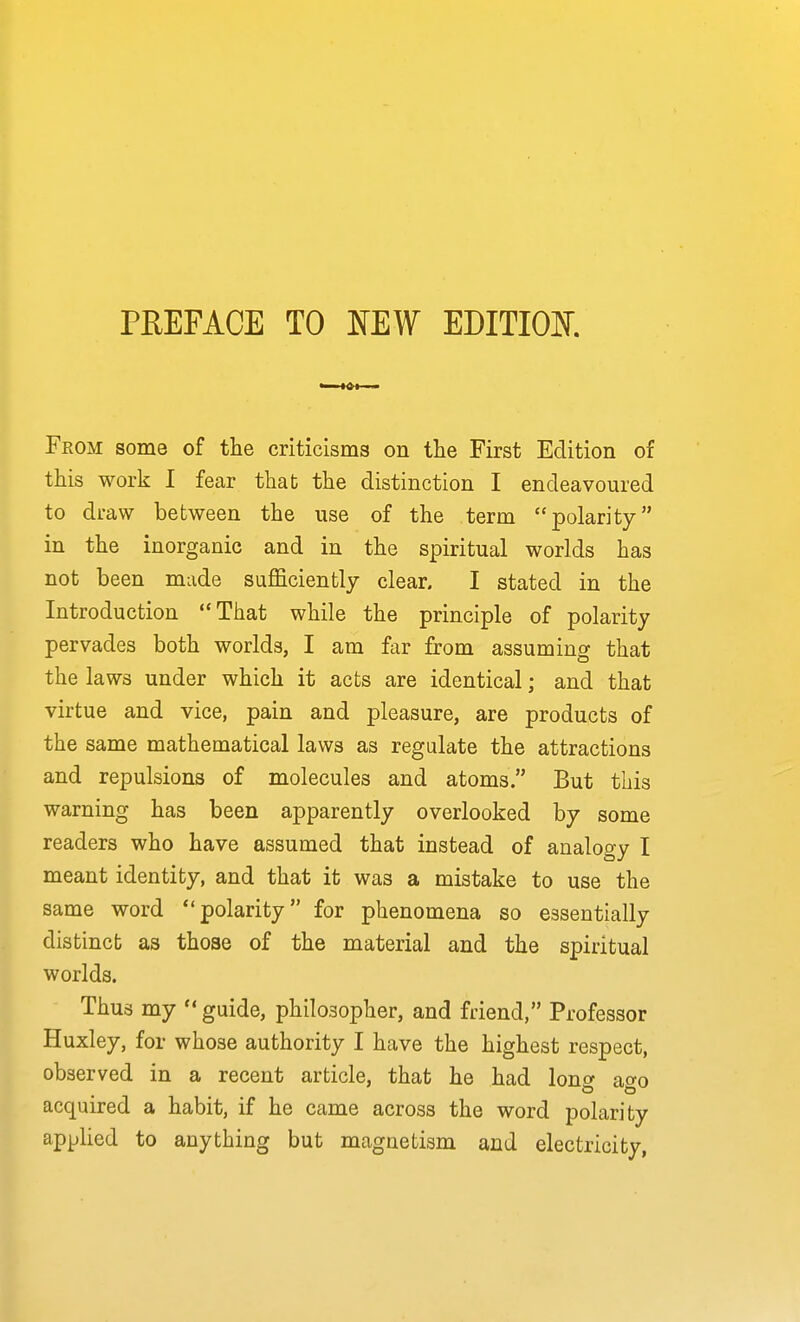 PREFACE TO NEW EDITIOK From some of the criticisms on the First Edition of this work I fear that the distinction I endeavoured to draw between the use of the term polarity in the inorganic and in the spiritual worlds has not been made sufficiently clear. I stated in the Introduction That while the principle of polarity pervades both worlds, I am far from assuming that the laws under which it acts are identical; and that virtue and vice, pain and pleasure, are products of the same mathematical laws as regulate the attractions and repulsions of molecules and atoms. But this warning has been apparently overlooked by some readers who have assumed that instead of analogy I meant identity, and that it was a mistake to use the same word polarity for phenomena so essentially distinct as those of the material and the spiritual worlds. Thus my  guide, philosopher, and friend, Professor Huxley, for whose authority I have the highest respect, observed in a recent article, that he had loncy ao-o acquired a habit, if he came across the word polarity applied to anything but magnetism and electricity,