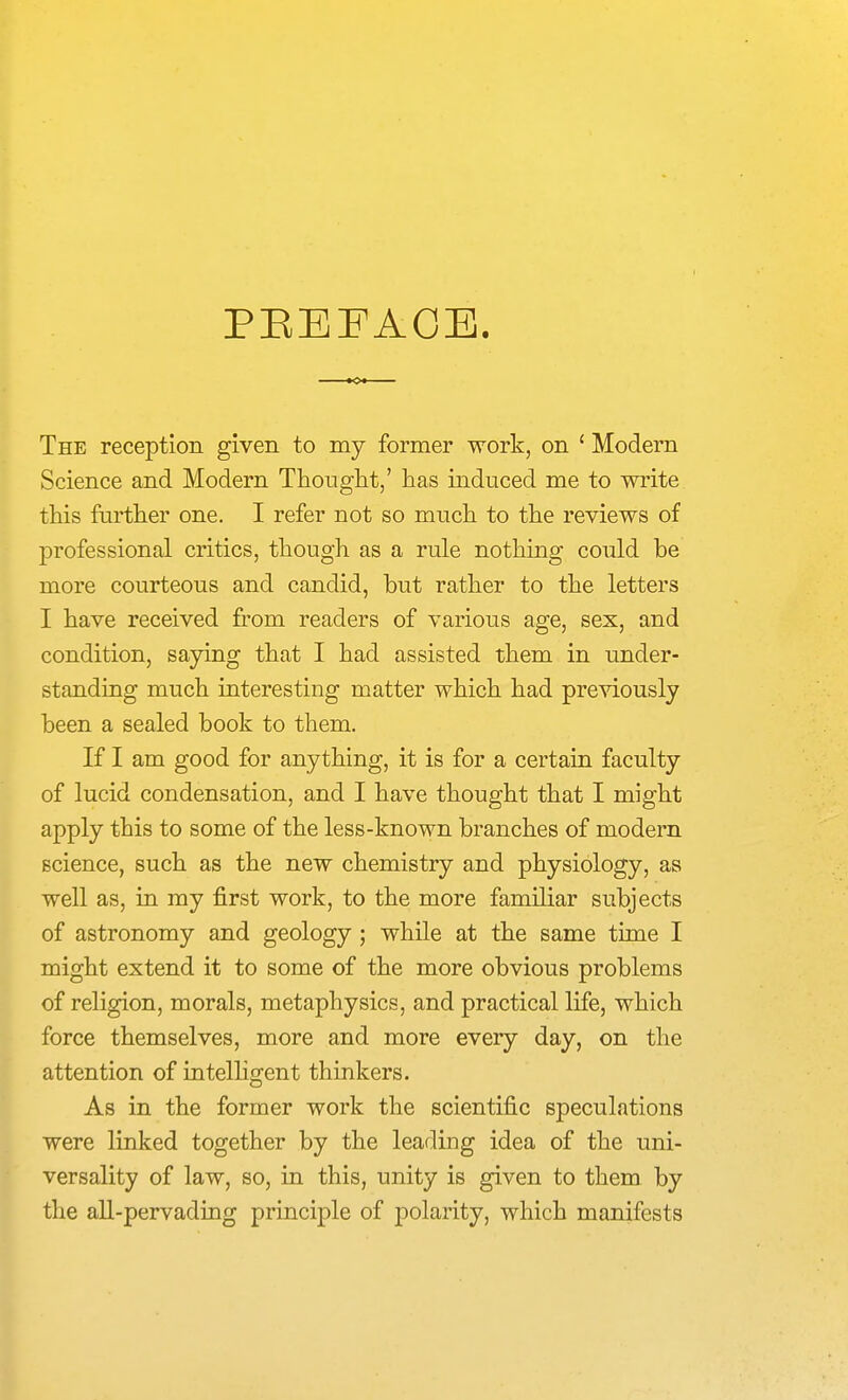 PEEFAOE. The reception given to my former work, on ' Modern Science and Modern Thouglit,' has induced me to write this further one. I refer not so much to the reviews of professional critics, though as a rule nothing could be more courteous and candid, but rather to the letters I have received from readers of various age, sex, and condition, saying that I had assisted them in under- standing much interesting matter which had pre^dously been a sealed book to them. If I am good for anything, it is for a certain faculty of lucid condensation, and I have thought that I might apply this to some of the less-known branches of modern science, such as the new chemistry and physiology, as well as, in my first work, to the more familiar subjects of astronomy and geology; while at the same time I might extend it to some of the more obvious problems of religion, morals, metaphysics, and practical life, which force themselves, more and more every day, on the attention of intelhgent thinkers. As in the former work the scientific speculations were linked together by the leading idea of the uni- versality of law, so, in this, unity is given to them by the aU-pervading principle of polarity, which manifests