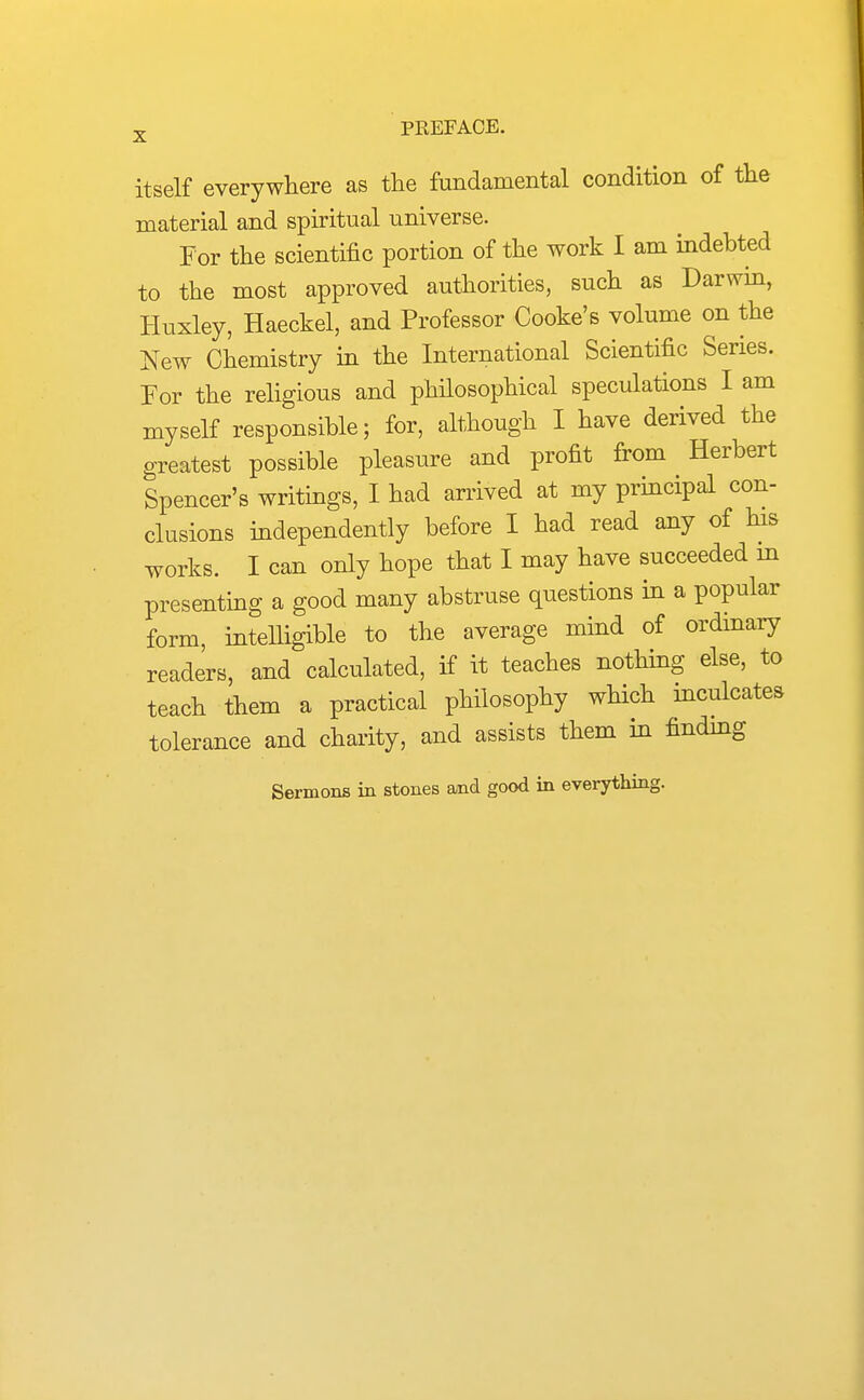 itself everywhere as the fandamental condition of the material and spiritual universe. For the scientific portion of the work I am indebted to the most approved authorities, such as Darwin, Huxley, Haeckel, and Professor Cooke's volume on the New Chemistry in the International Scientific Series. For the religious and philosophical speculations I am myself responsible; for, although I have derived the greatest possible pleasure and profit from Herbert Spencer's writings, I had arrived at my pruicipal con- clusions independently before I had read any of Hs works. I can only hope that I may have succeeded m presenting a good many abstruse questions in a popular form, intelligible to the average mind of ordinary readers, and calculated, if it teaches nothing else, to teach them a practical philosophy which mculcates tolerance and charity, and assists them in findmg Sermons in stones and good in everything.