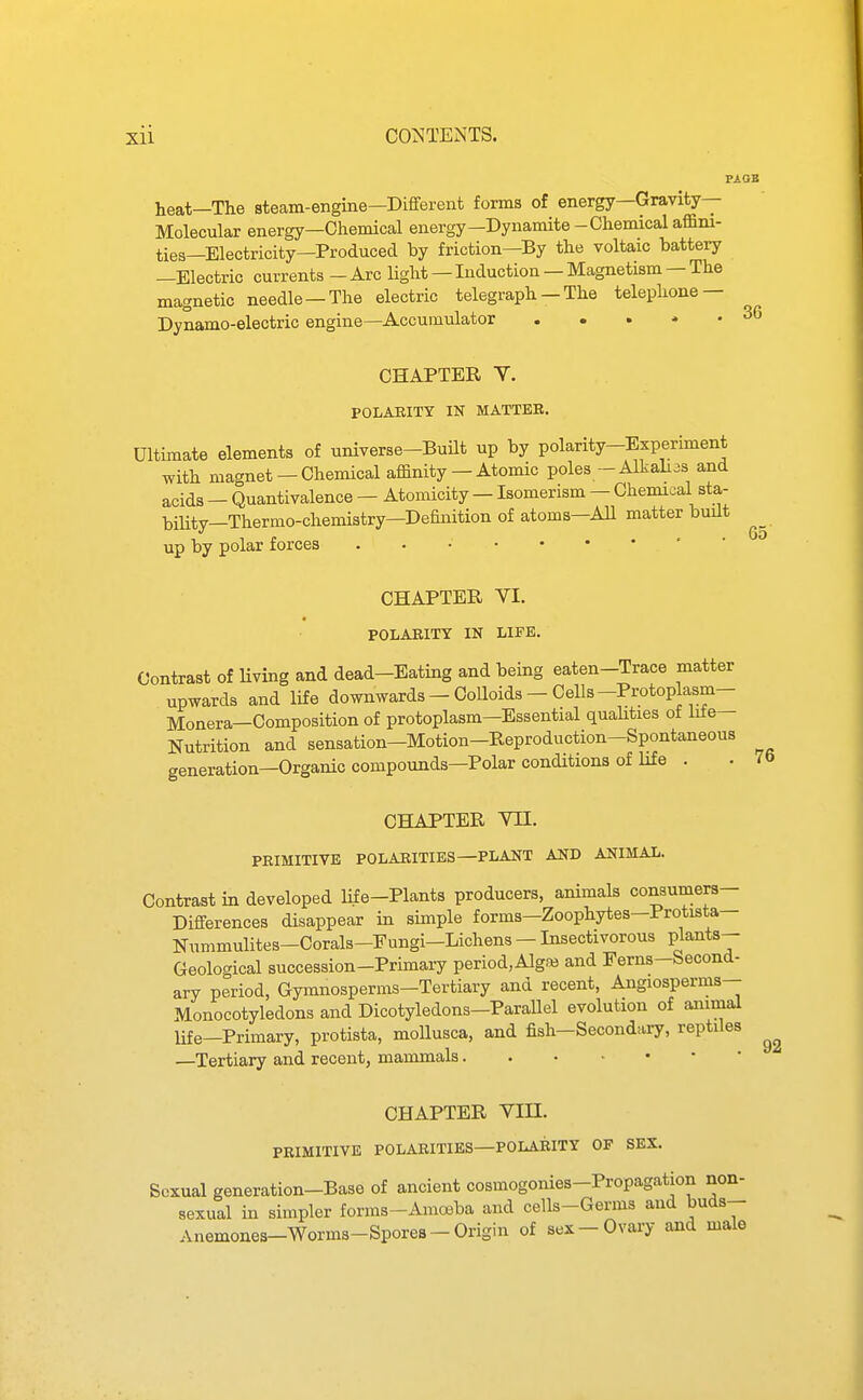 heat—The steam-engme—Different forms of energy—Gravity- Molecular energy—Chemical energy-Dynamite-Chemical affini- ties—Electricity—Produced by friction—By the voltaic battery —Electric currents - Arc light — Induction — Magnetism — The magnetic needle —The electric telegraph — The telephone — Dynamo-electric engine—Accumulator . « . • • PiOB 36 CHAPTER V. POLAEITY IN MATTER. Ultimate elements of universe-Built up by polarity-Expermient with magnet —Chemical affinity —Atomic poles-Alkahas and acids — Quantivalence — Atomicity — Isomerism — Chemical sta- bility—Thermo-chemistry—Definition of atoms—All matter built up by polar forces ' ' 63 CHAPTER VI. POLARITY IN LIFE. Contrast of living and dead-Eating and bemg eaten-Trace matter upwards and life downwards - Colloids - Cells-Protoplasm- Monera—Composition of protoplasm—Essential quahties of life- Nutrition and sensation—Motion-Reproduction-Spontaneous generation—Organic compounds—Polar conditions of life . CHAPTER Vn. PRIMITIVE POLARITIES-PLANT AND ANIMAL. Contrast in developed life-Plants producers, animals consumers- Differences disappear in simple forms—Zoophytes-Protista— Nummulites-Corals-Fungi-Lichens - Insectivorous Pjants- Geological succession-Primaiy period,AlgM and Ferns-becond- ary period, Gymnosperms-Tertiary and recent, Angiosperms— Monocotyledons and Dicotyledons-Parallel evolution of animal life—Primary, protista, moUusca, and fish—Secondary, reptiles —Tertiary and recent, mammals CHAPTER Vin. PRIMITIVE POLARITIES—POLARITY OF SEX. Sexual generation-Base of ancient cosmogonies-Propagation non- sexual m simpler forms-Amoeba and cells-Germs and buds- Anemones-Worms-Spores-Origin of sex-Ovary and male 76 92