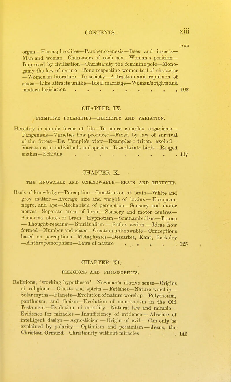 organ—Hermaphrodites—Parthenogenesis—Bees and insects— Man and woman—Characters of each sex—Woman's position— Improved by civilisation—Christianity the feminine pole—Mono- gamy the law of nature—Tone respecting women test of character —Women in literature—In society—Attraction and repulsion of sexes—Like attracts unlike—Ideal marriage—Woman's rights and modem legislation 102 CHAPTER IX. PRIMITIVE POLARITIES—HEREDITY AND VARIATION. Heredity in simple forms of life—In more complex organisms— Pangenesis—Yarieties how produced—Fixed by law of survival of the fittest—Dr. Temple's view—Examples : triton, axolotl— Yariations in individuals and species—Lizards into birds—Ringed snakes—Echidna 117 CHAPTER X. THE KNOWABLE AND UNKNOWABLE—BRAIN AND THOUGHT. Basis of knowledge—Perception—Constitution of brain—White and grey matter — Average size and weight of brains — European, negro, and ape—Mechanism of perception—Sensory and motor nerves—Separate areas of brain—Sensory and motor centres— Abnormal states of brain—Hypnotism—Somnambulism—Trance — Thought-reading — Spiritualism—Reflex action — Ideas how formed—Number and space—Creation unknowable— Conceptions based on perceptions—Metaphysics—Descartes, Kant, Berkeley —Anthropomorphism—Laws of nature . . , . .125 CHAPTER XT. RELIGIONS AND PHILOSOPHIES. Religions, 'working hypotheses'—Newman's illative sense—Origins of religions — Ghosts and spirits — Fetishes—Nature-worship— Solar myths—Planets—Evolution of nature-worship—Polytheism, pantheism, and theism—Evolution of monotheism in the Old Testament—Evolution of morality—Natural law and miracle— Evidence for miracles — Insufficiency of evidence — Absence of intelligent design — Agnosticism — Origin of evil — Can only be explained by polarity—Optimism and pessimism — Jesus, the Christian Ormuzd—Christianity without miracles . . . 146
