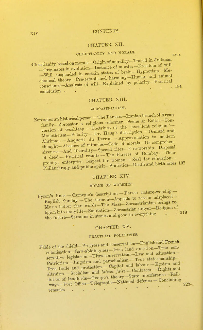 CHAPTER Xn. CHRISTIANITY AND MOEALS. ^^^^ conscience—Analysis of will-Explamea oy p j ^ ^ ^ conclusion .•••■'* CHAPTER Xni. ZOBOASTRIANISM. y^roasteranhistoricalperson-TheParsees-^^^^^^^ version of G^^l^^^^?  °' description - Ormuzd and Monotheism_Polarj y-D. H^^^^^ Ahriman- Anqueti ^^ J^™ of morals-Its comprehen- Philanthropy and public spmt—btatistics CHAPTER XIT. FORMS OF WORSHIP. Music better than words-The Mass z^oro -^^ -^^f ligion into daily life-Sanitation-Zoroastrian prayer iL future-Sermons in stones and good m everything . CHAPTER XV. PRACTICAL POLARITIES. Fable of the shield-Progress and colonisation-Law-abidingness-Irish and ^^sUon servative leg-lation-U11.-a-conserva.i^^^^^^ ttates-anship- Patriotism-Jingoism and ^-'''^^^^'^l^^^^^^ and Free trade and Protection - Capital and latom = altruism-Socialisman^^^^^^^^^^ tt^Po^Or^^^^^^^^ defence-concluding remarks