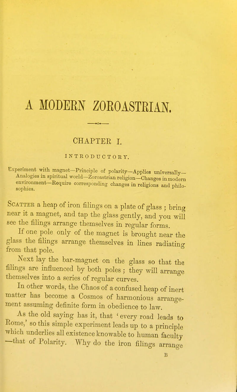 A MODERN ZOEOASTEIAN. CHAPTER I. INTEODUCTOEY. Experiment with magnet-Principle of polarity—AppKes univeraally- Analogies in spiritual worid—Zoroastrian reHgion—Changes inmodern en^onment-Require corresponding changes in religions and philo- sophies. ^ SCATTEE a heap of iron filings on a plate of glass ; bring near it a magnet, and tap the glass gently, and you will see the filings arrange themselves in regular forms. If one pole only of the magnet is brought near the glass the filings arrange themselves in lines radiating from that pole. Next lay the bar-magnet on the glass so that the filings are influenced by both poles ; they will arrange themselves into a series of regular curves. In other words, the Chaos of a confused heap of inert matter has become a Cosmos of harmonious arrange- ment assuming definite form in obedience to law. As the old saying has it, that 'every road leads to Rome,' so this simple experiment leads up to a principle which underlies all existence knowable to human faculty —that of Polarity. Why do the iron filings arrano-e B