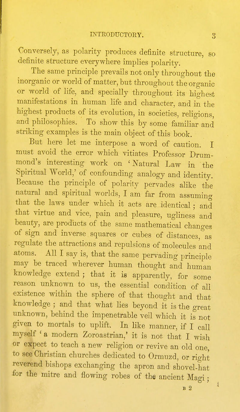 Conversely, as polarity produces definite structure, so definite structure everywhere implies polarity. The same principle prevails not only throughout the inorganic or world of matter, but throughout the organic or world of life, and specially throughout its highest manifestations in human life and character, and in the highest products of its evolution, in societies, religions, and philosophies. To show this by some familiar and striking examples is the main object of this book. But here let me interpose a word of caution. I must avoid the error which vitiates Professor Drum- mond's interesting work on 'Natural Law in the Spiritual World,' of confounding analogy and identity. Because the principle of polarity pervades alike the natural and spiritual worlds, I am far from assuming that the laws under which it acts are identical; and that virtue and vice, pain and pleasure, ugliness and beauty, are products of the same mathematical changes ■of sign and inverse squares or cubes of distances, as regulate the attractions and repulsions of molecules and atoms. All I say is, that the same pervading principle may be traced wherever human thought and human knowledge extend ; that it is apparently, for some reason unknown to us, the essential condition of all existence within the sphere of that thought and that knowledge ; and that what lies beyond it is the great unknown, behind the impenetrable veil which it is not given to mortals to uplift. In like manner, if I call myself ' a modern Zoroastrian,' it is not that I wish or expect to teach a new religion or revive an old one to see Christian churches dedicated to Ormuzd, or rio-ht reverend bishops exchanging the apron and shovel-hat ibr the mitre and flowing robes of the ancient Mao-i • B 2 *