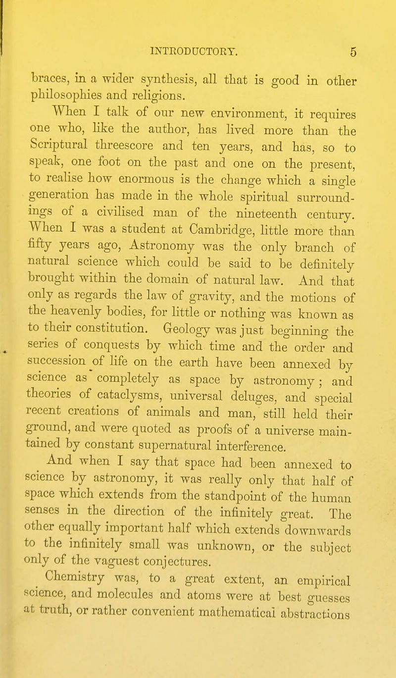 braces, in a wider synthesis, all tliat is good in other philosojDiiies and religions. When I talk of our new environment, it requires one who, like the author, has lived more than the Scriptural threescore and ten years, and has, so to speak, one foot on the past and one on the present, to realise how enormous is the change which a single generation has made in the whole spiritual surround- ings of a civilised man of the nineteenth century. When I was a student at Cambridge, little more than fifty years ago, Astronomy was the only branch of natural science which could be said to be definitely brought within the domain of natural law. And that only as regards the law of gravity, and the motions of the heavenly bodies, for little or nothing was known as to their constitution. Geology was just beginning the series of conquests by which time and the order and succession of life on the earth have been annexed by science as completely as space by astronomy; and theories of cataclysms, universal deluges, and special recent creations of animals and man, still held their ground, and were quoted as proofs of a universe main- tained by constant supernatural interference. And when I say that space had been annexed to science by astronomy, it was really only that half of space which extends from the standpoint of the human senses in the direction of the infinitely great. The other equally important half which extends downwards to the infinitely small was unknown, or the subject only of the vaguest conjectures. ^ Chemistry was, to a great extent, an empirical science, and molecules and atoms were at best guesses at truth, or rather convenient mathematical abstractions