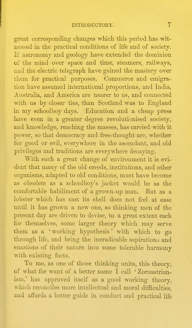 great corresponding changes which this period has wit- nessed in the practical conditions of life and of society, li astronomy and geology have extended the domiaion of the mind over space and time, steamers, railways, and the electric telegraph have gained the mastery over them for practical purposes. Commerce and emigra- tion have assumed international proportions, and India, Australia, and America are nearer to us, and connected with us by closer ties, than Scotland was to England in my schoolboy days. Education and a cheap press have even in a greater degree revolutionised society, and knowledge, reaching the masses, has carried with it power, so that democracy and free-thought are, whether for good or evil, everywhere in the ascendant, and old privileges and traditions are everywhere decaymg. With such a great change of environment it is evi- dent that many of the old creeds, institutions, and other organisms, adapted to old conditions, must have become as obsolete as a schoolboy's jacket would be as the comfortable habiliment of a grown-up man. But as a lobster which has cast its shell does not feel at ease until it has grown a new one, so thinking men of the present day are driven to devise, to a great extent each for themselves, some larger theory which may serve them as a ' working hypothesis' with which to go through life, and bring the ineradicable aspirationj and emotions of their nature into some tolerable harmony with existing facts. To me, as one of those thinking units, this theory, of what for want of a better name I call ' Zoroastrian- ism,' has approved itself as a good working theory, which reconciles more intellectual and moral difficulties, and affords a better guide in. conduct and practical life