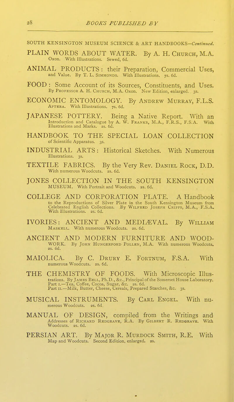 SOUTH KENSINGTON MUSEUM SCIENCE & ART HANDB00KS-C<7«</««(-(f. PLAIN WORDS ABOUT WATER. By A. H. Church, M.A. Oxon. With Illustrations. Sewed, 6d. ANIMAL PRODUCTS : their Preparation, Commercial Uses, and Value. By T. L. Simmonds. With Illustrations. 7s. 6d. FOOD : Some Account of its Sources, Constituents, and Uses. By Professor A. H. Church, M.A. Oxon. New Edition, enlarged. 3s. ECONOMIC ENTOMOLOGY. By Andrew Murray, RL.S. Aptera. With Illustrations. 7s. 6d. JAPANESE POTTERY. Being a Native Report. With an Introduction and Catalogue by A. W. Franks, M.A., F.R.S., F.S.A. With Illustrations and Marks. 2S. 6d. HANDBOOK TO THE SPECIAL LOAN COLLECTION of Scientific Apparatus. 3s. INDUSTRIAL ARTS: Historical Sketches. With Numerous Illustrations. 3s. TEXTILE FABRICS. By the Very Rev. Daniel Rock, D.D. With numerous Woodcuts. 2s. 6d. JONES COLLECTION IN THE SOUTH KENSINGTON museum. With Portrait and Woodcuts, as. 6d. COLLEGE AND CORPORATION PLATE. A Handbook to the Reproductions of Silver Plate in the South Kensington Museum from Celebrated English Collections. By Wilfred Joseph Cripps, M.A., F.S.A. With Illustrations. 2s. fid. IVORIES: ANCIENT AND MEDIEVAL. By William Maskell. With numerous Woodcuts, zs. fid. ANCIENT AND MODERN FURNITURE AND WOOD- WORK. By John Hijngerford Pollen, M.A. With numerous Woodcuts, 2S. fid. MAIOLICA. By C. Drury E. Fortnum, F.S.A. With numerous Woodcuts. 2s. fid. THE CHEMISTRY OF FOODS. With Microscopic Illus- trations. By James Bell, Ph.D., &c., Principal of the Somerset House Laboratory. Part I.—Tea, Coffee, Cocoa, Sugar, &c. 2s. fid. Part II.—Milk, Butter, Cheese, Cereals, Prepared Starches, &c. 3s. MUSICAL INSTRUMENTS. By Carl Engel. With nu- merous Woodcuts. 2s. fid. MANUAL OF DESIGN, compiled from the Writings and Addresses of Richard Redgrave, R.A. By Gilbert R. Redgrave. With Woodcuts. 2S. fid. PERSIAN ART. By Major R. Murdock Smith, R.E. With Map and Woodcuts. Second Edition, enlarged. 2S.