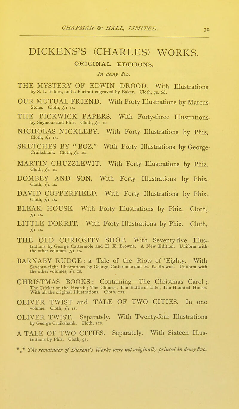 3* DICKENS'S (CHARLES) WORKS. ORIGINAL EDITIONS. In demy 8vo, THE MYSTERY OF EDWIN DROOD. With Illustrations by S. L. Fildes, and a Portrait engraved by Baker. Cloth, 7s. fid. OUR MUTUAL FRIEND. With Forty Illustrations by Marcus- Stone, Cloth, I is. THE PICKWICK PAPERS. With Forty-three Illustrations- by Seymour and Phiz. Cloth, £,1 is. NICHOLAS NICKLEBY. With Forty Illustrations by Phiz. Cloth, £,1 IS. SKETCHES BY  BOZ. With Forty Illustrations by George Cruikshank. Cloth, £1 is. MARTIN CHUZZLEWIT. With Forty Illustrations by Phiz.. Cloth, £-1 is. DOMBEY AND SON. With Forty Illustrations by Phiz.. Cloth, £1 IS. DAVID COPPERFIELD. With Forty Illustrations by Phiz.. Cloth, £x IS. BLEAK HOUSE. With Forty Illustrations by Phiz. Cloth,. £t. IS. LITTLE DORRIT. With Forty Illustrations by Phiz. Cloth, £1 IS. THE OLD CURIOSITY SHOP. With Seventy-five Illus- trations by George Cattermole and H. K. Browne. A New Edition. Uniform with the other volumes, £x is. BARNABY RUDGE: a Tale of the Riots of 'Eighty. With Seventy-eight Illustrations by George Cattermole and H. K. Browne. Uniform with the other volumes, £\ is. CHRISTMAS BOOKS : Containing—The Christmas Carol ; The Cricket on the Hearth ; The Chimes; The Battle of Life; The Haunted House. With all the original Illustrations. Cloth, 12s. OLIVER TWIST and TALE OF TWO CITIES. In one volume. Cloth, £1 is. OLIVER TWIST. Separately. With Twenty-four Illustrations by George Cruikshank. Cloth, i is. A TALE OF TWO CITIES. Separately. With Sixteen Illus- trations by Phiz. Cloth, gs. *^* The remainder of Dickens's Works were not originallv printed in detny Svo.