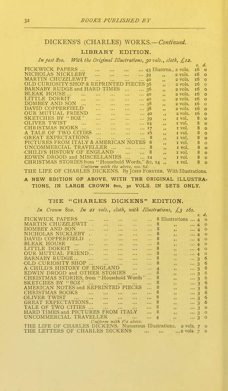 DICKENS'S (CHARLES) ^O^Y^^.—Continued. LIBRARY EDITION. In post 8vo. With the Original Illustrations, 30 vols., cloth, £12. s. d. PICKWICK PAPERS ... 43 Illustms., 2 vols. 16 0 NICHOLAS NICKLEBY 39 2 vols. 16 0 MARTIN CHUZZLEWIT 40 2 vols. 16 0 OLD CURIOSITY SHOP & REPRINTED PIECES 36 2 vols. 16 0 BARNABY RUDGE and HARD TIMES 36 .. 2 vols. 16 0 BLEAK HOUSE 40 2 vols. 16 0 LITTLE DORRIT 40 2 vols. 16 0 DOMBEY AND SON ... 38 .. 2 vols. 16 0 T)AVID COPPERFIELD 38 2 vols. 16 0 OUR MUTUAL FRIEND 40 2 vols. 16 0 SKETCHES BY BOZ 39 I vol. 8 0 OLIVER TWIST 24 I vol. 8 0 CHRISTMAS BOOKS ... 17 I vol. 8 0 A TALE OF TWO CITIES 16 I vol. 8 0 ■GREAT EXPECTATIONS 8 I vol. 8 0 PICTURES FROM ITALY & AMERICAN NOTES 8 I vol. 8 0 UNCOMMERCIAL TRAVELLER 8 I vol. 8 0 ■CHILD'S HISTORY OF ENGLAND 8 I vol. 8 0 EDWIN DROOD and MISCELLANIES 12 ,, I vol. 8 0 CHRISTMAS STORIES from  Household Words, &c. 14 ,, I vol. 8 0 Uniform ivith the above^ los. 6d. THE LIFE OF CHARLES DICKENS. By John Forster. With Illustrations. A NEW EDITION OF ABOVE, WITH THE ORIGINAL ILLUSTRA- TIONS, IN LARGE CROWN 8vo, 30 VOLS. IN SETS ONLY. THE CHARLES DICKENS EDITION. In Crown 8vo. In 21 vols., cloth, with Illustrations, £3 i6s. r. d. PICKWICK PAPERS ... 8 Illustrations ... 4 0 MARTIN CHUZZLEWIT , ... ... 8 4 0 DOMBEY AND SON ... 8 „ 4 0 NICHOLAS NICKLEBY ... 8 4 0 DAVID COPPERFIELD .-■ 8 4 0 BLEAK HOUSE ... 8 4 0 LITTLE DORRIT ... 8 4 0 OUR MUTUAL FRIEND ... 8 4 0 BARNABY RUDGE ... 8 3 6 •OLD CURIOSITY SHOP ... 8 3 6 A CHILD'S HISTORY OF ENGLAND - 4 3 6 EDWIN DROOD and OTHER STORIES ... ... 8 3 6 CHRISTMAS STORIES, from  Household Words  ... 8 3 6 SKETCHES BY BOZ ... 8 3 6 AMERICAN NOTES and REPRINTED PIECES ... 8 3 6 CHRISTMAS BOOKS ... 8 3 6 OLIVER TWIST ... 8 3 6 GREAT EXPECTATIONS ... 8 3 6 TALE OF TWO CITIES ... 8 3 0 HARD TIMES and PICTURES FROM ITALY ... 8 3 0 UNCOMMERCIAL TRAVELLER ... 4 3 0 Uniform with t'e above. THE LIFE OF CHARLES DICKENS. Numerous Illustrations, 2 vols. 7 0 THE LETTERS OF CHARLES DICKENS ,.2 vols. 7 0