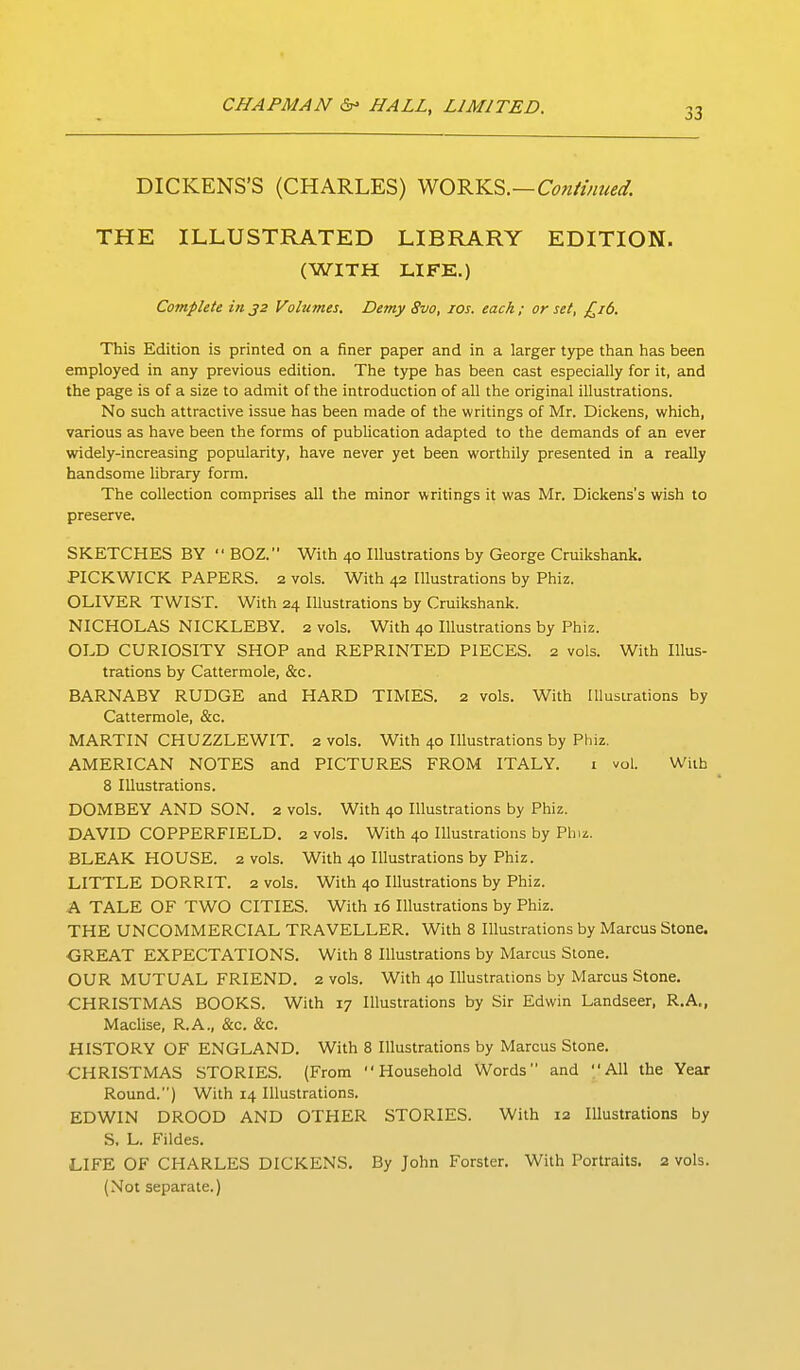 DICKENS'S (CHARLES) ^O'^Yi.^.—Cofiiinued. THE ILLUSTRATED LIBRARY EDITION. (WITH LIFE.) Complete in 32 Volumes. Demy 8vo, los. each ; or set, £16. This Edition is printed on a finer paper and in a larger type than has been employed in any previous edition. The type has been cast especially for it, and the page is of a size to admit of the introduction of all the original illustrations. No such attractive issue has been made of the writings of Mr. Dickens, which, various as have been the forms of publication adapted to the demands of an ever widely-increasing popularity, have never yet been worthily presented in a really handsome library form. The collection comprises all the minor writings it was Mr. Dickens's wish to preserve. SKETCHES BY  BOZ. With 40 Illustrations by George Cruikshank. PICKWICK PAPERS. 2 vols. With 42 Illustrations by Phiz. OLIVER TWIST. With 24 Illustrations by Cruikshank. NICHOLAS NICKLEBY. 2 vols. With 40 Illustrations by Phiz. OLD CURIOSITY SHOP and REPRINTED PIECES. 2 vols. With Illus- trations by Cattermole, &c. BARNABY RUDGE and HARD TIMES. 2 vols. With Illustrations by Cattermole, &c. MARTIN CHUZZLEWIT. 2 vols. With 40 Illustrations by Phiz. AMERICAN NOTES and PICTURES FROM ITALY. i vol. With 8 Illustrations. DOMBEY AND SON. 2 vols. With 40 Illustrations by Phiz. DAVID COPPERFIELD. 2 vols. With 40 Illustrations by Phiz. BLEAK HOUSE. 2 vols. With 40 Illustrations by Phiz. LITTLE DORRIT. 2 vols. With 40 lUustrations by Phiz. A TALE OF TWO CITIES. With 16 Illustrations by Phiz. THE UNCOMMERCIAL TRAVELLER. With 8 Illustrations by Marcus Stone. GREAT EXPECTATIONS. With 8 Illustrations by Marcus Stone. OUR MUTUAL FRIEND. 2 vols. With 40 Illustrations by Marcus Stone. CHRISTMAS BOOKS. With 17 Illustrations by Sir Edwin Landseer, R.A., Maclise, R.A., &c. &c. HISTORY OF ENGLAND. With 8 Illustrations by Marcus Stone. CHRISTMAS STORIES. (From Household Words and All the Year Round.) With 14 Illustrations. EDWIN DROOD AND OTHER STORIES. With 12 Illustrations by S, L. Fildes. LIFE OF CHARLES DICKENS. By John Forster. With Portraits. 2 vols. (Not separate.)