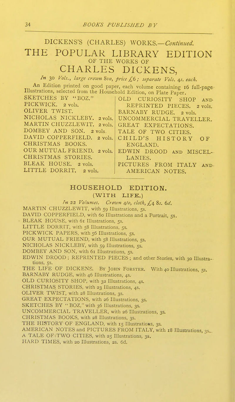 DICKENS'S (CHARLES) y^Q-^Y^^.—Continued. THE POPULAR LIBRARY EDITION OF THE WORKS OF CHARLES DICKENS, In 30 Vols., large crown 2,vo, price £6 ; separate Vols. 4J. each. An Edition printed on good paper, each volume containing 16 full-page- Illustrations, selected from the Household Edition, on Plate Paper. SKETCHES BY BOZ PICKWICK. 2 vols. OLIVER TWIST. NICHOLAS NICKLEBY. 2 vols. MARTIN CHUZZLEWIT. 2 vols. DOMBEY AND SON. 2 vols. DAVID COPPERFIELD. 2 vols. CHRISTMAS BOOKS. OUR MUTUAL FRIEND. 2 vols. CHRISTMAS STORIES. BLEAK HOUSE. 2 vols. LITTLE DORRIT. 2 vols. OLD CURIOSITY SHOP and- REPRINTED PIECES. 2 vols. BARNABY RUDGE. 2 vols. UNCOMMERCIAL TRAVELLER. GREAT EXPECTATIONS. TALE OF TWO CITIES. CHILD'S HISTORY OF ENGLAND. EDWIN DROOD and MISCEL- LANIES. PICTURES FROM ITALY AND- AMERICAN NOTES. HOUSEHOLD EDITION. (WITH LIFE.) In 22 Volumes. Crown /\to, cloth, £^ 8j. 6d, MARTIN CHUZZLEWIT, with 59 Illustrations, ss. DAVID COPPERFIELD, with 60 Illustrations and a Portrait, 5s. BLEAK HOUSE, with 61 Illustrations, 5s. LITTLE DORRIT, with 58 Illustrations, ss. PICKWICK PAPERS, with 56 Illustrations, ss. OUR MUTUAL FRIEND, with 58 Illustrations, ss. NICHOLAS NICKLEBY, with 59 Illustrations, 5s. DOMBEY AND SON, with 61 Illustrations, ss. EDWIN DROOD ; REPRINTED PIECES ; and other Stories, with 30 Illustra- tions, 5s. THE LIFE OF DICKENS. By John Forster. With 40 Illustrations. 5s. BARNABY RUDGE, with 46 Illustrations, 4s. OLD CURIOSITY SHOP, with 32 Illustrations, 4s. CHRISTMAS; STORIES, with 23 Illustrations, 4s. OLIVER TWIST, with 28 Illustrations, 3s. GREAT EXPECTATIONS, with 26 Illustrations, 3s. SKETCHES BY BOZ, with 36 Illustrations, 3s. UNCOMMERCIAL TRAVELLER, with 26 Illustrations, 3s. CHRISTMAS BOOKS, with 28 Illustrations, 3s. THE HISTORY OF ENGLAND, with 15 lUustratioBs, 3s. AMERICAN NOTES and PICTURES FROM ITALY, with 18 Illustrations, 3s. A TALE OF;TWO CITIES, with 2S Illustrations, 3s. HARD TIMES, with 20 Illustrations, 2s. 6d.