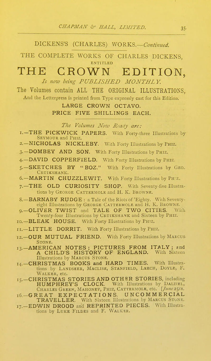 35- DICKENS'S (CHARLES) \'^O^YiS>.—Continued. THE COMPLETE WORKS OF CHARLES DICKENS, ENTITLED THE CROWN EDITION, Is now being PUBLISHED MONTHLY. The Volumes contain ALL THE ORIGINAL ILLUSTRATIONS,. And the Letterpress is printed from Type expressly cast for this Edition. LARGE CROWN OCTAVO. PRICE FIVE SHILLINGS EACH. The Volumes Now Ready are: 1. —THE PICKWICK PAPERS. With Forty-three Illustrations by Seymour and Phiz. 2. —NICHOLAS NICKLEBY. With Forty Illustrations by Phiz. 3. —DOMBEY AND SON. With Forty Illustrations by Phiz. 4. —DAVID COPPERFIELD. With Forty Illustrations by Phiz. 5. —SKETCHES BY  BOZ. With Forty Illustrations by Geo, Cruikshank. 6. —MARTIN CHUZZLEWIT, With Forty Illustrations by Ph z. 7. —THE OLD CURIOSITY SHOP. With Seventy-five Illustra- tions by George Cattermole and H. K. Browne. 8. —BARNABY RUDGE : a Tale of the Riots of 'Eighty. With Seventy- eight Illustrations by George Cattermole and H. K. Browne. 9. —OLIVER TWIST and TALE OF TWO CITIES. With Twenty-four Illustrations by Cruikshank and Sixteen by Phiz. 10. —BLEAK HOUSE. With Forty Illustrations by Phiz. 11. —LITTLE DORRIT. With Forty Illustrations by Phiz. 12. —OUR MUTUAL FRIEND. With Forty Illustrations by Marcus Stone. 13. —AMERICAN NOTES ; PICTURES FROM ITALY ; rnd A CHILD'S HISTORY OF ENGLAND. With Sixteen Illustrations by Marcus Stone. 14. —CHRISTMAS BOOKS and HARD TIMES. With Illustra- tions by Landseer, Maclisk, Stanfield, Leech, Doyle, F. Walker, etc. 15. —CHRISTMAS STORIES AND OTHER STORIES, including HUMPHREY'S CLOCK. With Illustrations by Dalziel, Charles Green, Mahoney, Phiz, Cattermole, etc. [jriinez^/h. 16. -GREAT EXPECTATIONS. UNCOMMERCIAL TRAVELLER. With Sixteen Illustrations by Marcus Stone. 17. —EDWIN DROOD and REPRINTED PIECES. With Illustra- tions by Luke Fildes and F. Walkbr.