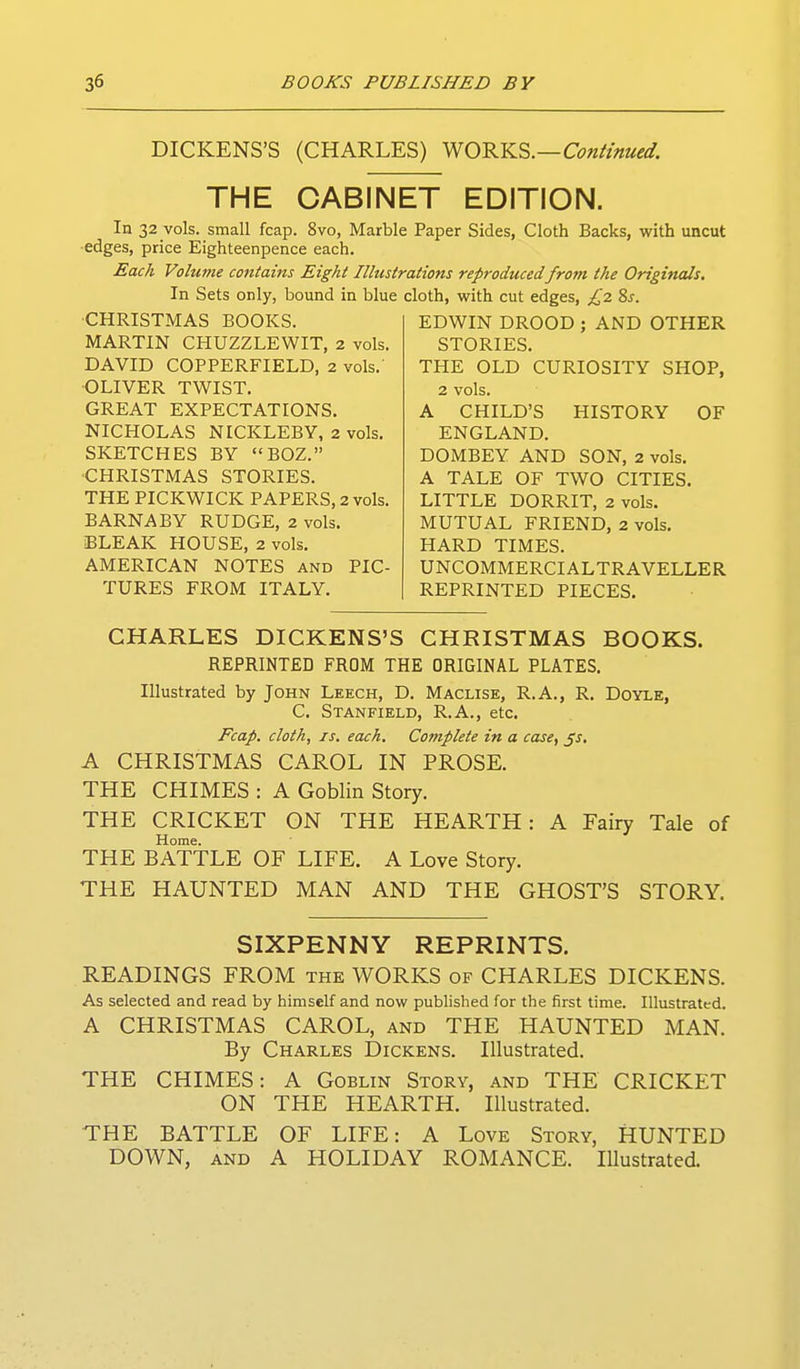 DICKENS'S (CHARLES) WORKS.—C^w/Z^w^^. THE CABINET EDITION. In 32 vols, small fcap. 8vo, Marble Paper Sides, Cloth Backs, with uncut edges, price Eighteenpence each. Each Volume contains Eight Illustrations reproducedfrom the Originals. In Sets only, bound in blue cloth, with cut edges, £2. Zs. •CHRISTMAS BOOKS. MARTIN CHUZZLEWIT, 2 vols, DAVID COPPERFIELD, 2 vols.' ■OLIVER TWIST. GREAT EXPECTATIONS. NICHOLAS NICKLEBY, 2 vols. SKETCHES BY BOZ. CHRISTMAS STORIES. THE PICKWICK PAPERS, 2 vols. BARNABY RUDGE, 2 vols. BLEAK HOUSE, 2 vols. AMERICAN NOTES and PIC- TURES FROM ITALY. EDWIN DROOD ; AND OTHER STORIES. THE OLD CURIOSITY SHOP, 2 vols. A CHILD'S HISTORY OF ENGLAND. DOMBEY AND SON, 2 vols. A TALE OF TWO CITIES. LITTLE DORRIT, 2 vols. MUTUAL FRIEND, 2 vols. HARD TIMES. UNCOMMERCIALTRAVELLER REPRINTED PIECES. CHARLES DICKENS'S CHRISTMAS BOOKS. REPRINTED FROM THE ORIGINAL PLATES. Illustrated by John Leech, D. Maclise, R.A., R. Doyle, C. Stanfield, R.A., etc. Fcap. cloth, IS. each. Complete in a case, ^s, A CHRISTMAS CAROL IN PROSE. THE CHIMES : A Goblin Story. THE CRICKET ON THE HEARTH: A Fairy Tale of Home. THE BATTLE OF LIFE. A Love Story. THE HAUNTED MAN AND THE GHOST'S STORY. SIXPENNY REPRINTS. READINGS FROM the WORKS of CHARLES DICKENS. As selected and read by himself and now published for the first time. Illustrated. A CHRISTMAS CAROL, and THE HAUNTED MAN. By Charles Dickens. Illustrated. THE CHIMES: A Goblin Story, and THE CRICKET ON THE HEARTH. Illustrated. THE BATTLE OF LIFE: A Love Story, HUNTED DOWN, AND A HOLIDAY ROMANCE. Illustrated.