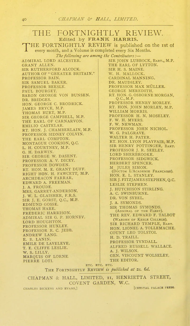 THE FORTNIGHTLY REVIEW. Edited by FRANK HARRIS. THE FORTNIGHTLY REVIEW is published on the ist of every month, and a Volume is completed every Six Months. The following are among the Contributors:— ADMIRAL LORD ALCESTER. GRANT ALLEN. SIR RUTHERFORD ALCOCK. AUTHOR OF GREATER BRITAIN.' PROFESSOR BAIN. SIR SAMUEL BAKER. PROFESSOR BEESLY. PAUL BOURGET. BARON GEORGE VON BUNSEN. DR. BRIDGES. HON. GEORGE C. BRODRICK. JAMES BRYCE, M.P. THOMAS BURT, M.P. SIR GEORGE CAMPBELL, M.P. THE EARL OF CARNARVON. EMILIO CASTELAR. RT. HON. J. CHAMBERLAIN, M.P. PROFESSOR SIDNEY COLVIN. THE EARL COMPTON. MONTAGUE COOKSON, Q.C. L. H. COURTNEY, M.P. G. H. DARWIN. SIR GEORGE W. DASENT. PROFESSOR A. V. DICEY. PROFESSOR DOWDEN. RT. HON. M. E. GRANT DUFF. RIGHT HON. H. FAWCETT, M.P. ARCHDEACON FARRAR. EDWARD A. FREEMAN. J. A. FROUDE. MRS. GARRET-ANDERSON. J. W. L. GLAISHER, F.R.S. SIR J. E. GORST, Q.C., M.P. EDMUND GOSSE. THOMAS HARE. FREDERIC HARRISON. ADMIRAL SIR G. P. HORNBY. LORD HOUGHTON. PROFESSOR HUXLEY. PROFESSOR R. C. JEBB. ANDREW LANG. E. B. LANIN. £MILE DE LAVELEYE. T. E. CLIFFE LESLIE. W. S. LILLY. MARQUIS OF LORNE. PIERRE LOTI. SIR JOHN LUBBOCK, Bart., M.P. THE EARL OF LYTTON. SIR H. S. MAINE. W. H. MALLOCK. CARDINAL MANNING. DR. MAUDSLEY. PROFESSOR MAX MULLER. GEORGE MEREDITH. RT. HON. G. OSBORNE MORGAN, Q.C.M.P. PROFESSOR HENRY MORLEY. RT. HON. JOHN MORLEY, M.P. WILLIAM MORRIS. PROFESSOR H. N. MOSELEY. F. W. H. MYERS. F. W. NEWMAN. PROFESSOR JOHN NICHOL. W. G. PALGRAVE. WALTER H. PATER. RT. HON. LYON PLAYFAIR, M.P. SIR HENRY POTTINGER, Bart. PROFESSOR J. R. SEELEY. LORD SHERBROOKE. PROFESSOR SIDGWICK. HERBERT SPENCER. M JULES SIMON. (DOCTOK L'ACADEMIE FrANCAISE). HON. E. L. STANLEY. SIR J. FITZJAMES STEPHEN, Q.C. LESLIE STEPHEN. J. HUTCHISON STIRLING. A. C. SWINBURNE. DR. VON SYBEL. J. A. SYMONDS. SIR THOMAS SYMONDS. (Admiral of the Fleet). THE REV. EDWARD F. TALBOT (Warden of Keble College). SIR RICHARD TEMPLE, Bart. HON. LIONEL A. TOLLEMACHE. COUNT LEO TOLSTOI. H. D. TRAILL. PROFESSOR TYNDALL. ALFRED RUSSELL WALLACE. A. J. WILSON. GEN. VISCOUNT WOLSELEY. THE EDITOR. etc. etc. etc. The Fortnightly Review is published at 2s. 6d. CHAPMAN & HALL, LIMITED, ii, HENRIETTA STREET, COVENT GARDEN, W.C. CHARLES DICKENS AND EVAN.S,] [CRYSTAL PALACE TRBSS.
