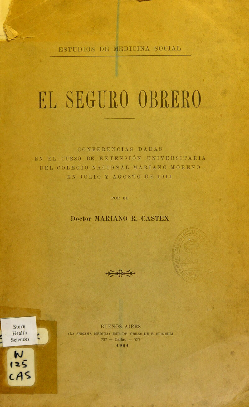 EL SEGURO OBREKO CONFEBE^^CIAS DADAS P]N EL CURSO DE, EXTENSIÓN UNIVERSITARIA DEL COLEGIO NACIONAL MARIANO MORENO EN JULIO Y AGOSTO DE 1911 POR EL Doctor MARIANO R. CASTEX BUENOS AIRES «LA SEMANA MÉDICA» DIP. DE OBRAS DB B. SPINELU 737 - Callao - 737