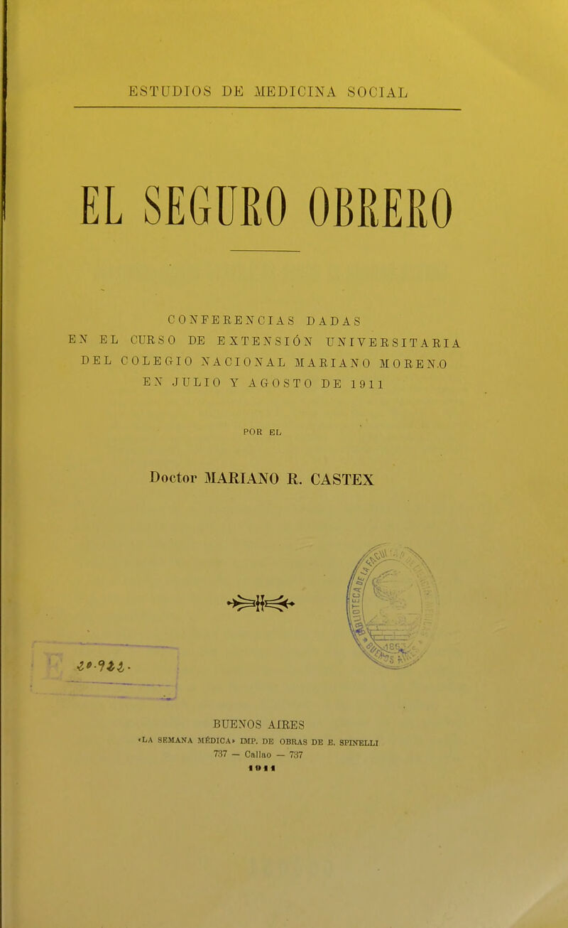 EL SEGÜRO OBRERO CONFERENCIAS DADAS EN EL CURSO DE EXTENSIÓN UNIVERSITARIA DEL COLEGIO NACIONAL MARIANO MOREN.O EN JULIO Y AGOSTO DE 1911 POR EL Doctor MARIANO R. CASTEX BUENOS AIRES «LA SEMANA MÉDICA» IMP. DE OBRAS DE E. SPINELLI 737 — Callao — 737 ion