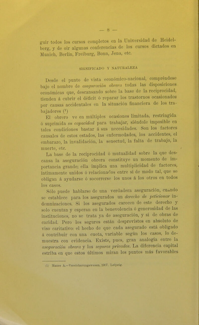 guir todos los cursos completos en la Universidad de Heidel- berg, y de oir algunas conferencias de los cursos dictados en Munich, Berlín, Freiburg, Bonn, Jena, etc. SIGNIFICADO Y NATURALEZA Desde el punto de vista económico-nacional, compréndese bajo el nombre de aseguración obrera todas las disposiciones económicas que, descansando sobre la base de la reciprocidad, tienden á cubrir el déficit ó reparar ios trastornos ocasionados por causas accidentales en la situación financiera de los tra- bajadores Q-) El obrero ve en múltiples ocasiones limitada, restringida ó suprimida su capacidad para trabajar, siéndole imposible en tales condiciones bastar á sus necesidades. Son los factores causales de estos estados, las enfermedades, los accidentes, el embarazo, la invalidación, la senectud, la falta de trabajo, la muerte, etc. La base de la reciprocidad ó mutualidad sobre la que des- cansa la aseguración obrera constituye un momento de im- portancia grande; ella implica una multiplicidad de factores, íntimamente unidos ó relacionados entre sí de modo tal, que se obligan á ayudarse ó socorrerse los unos á los otros en todos los casos. Sólo puede hablarse de una verdadera aseguración, cuando se establece para los asegurados un derecho de peticionar in- demnizaciones. Si los asegurados carecen de este derecho y solo cuentan y esperan en la benevolencia ó generosidad de las instituciones, no se trata ya de aseguración, y sí de obras de caridad. Pero los seguros están desprovistos en absoluto de viso caritativo: el hecho de que cada asegurado está obligado á contribuir con una cuota, variable según los casos, lo de- muestra con evidencia. Existe, pues, gran analogía entre la aseguración obrera y los seguros privados. La diferencia capital estriba en que estos últimos miran los puntos más favorables (1) Manes A.—Versicherungswesen, 1907. Leipzig.