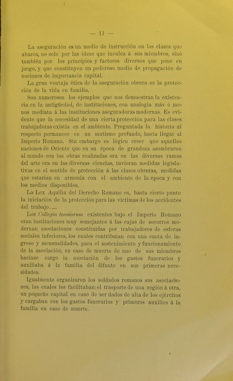 La aseg-uracióii es un medio de instrucción en las clases que abarca, no solo por las ideas que inculca á sus miembros, sino también por los principios y factores diversos que pone en juego, y que constituyen un poderoso medio de propagación de nociones de importancia capital. La gran ventcija ética de la aseguración obrera es la protec- ción de la vida en familia, Son numerosos los ejemplos que nos demuestran la existen- cia en la antigüedad, de instituciones, con analogía más ó me- nos mediata á las instituciones aseguradoras modernas. Es evi- dente que la necesidad de una cierta protección para las clases trabajadoras existía en el ambiente. Preguntada la historia al respecto permanece en un mutismo profundo, hasta llegar al Imperio Romano. Sin embargo es lógico creer que aquellas naciones de Oriente que en su época de grandeza asombraron al mundo con las obras realizadas ora en las diversas ramas del arte ora en las diversas ciencias, tuvieran medidas legisla- tivas en el sentido de protección á las clases obreras, medidas que estañan en armonía con el ambiente de la época 3^ con los medios disponibles. La Lex Aquilia del Derecho Romano es, hasta cierto punto la iniciación de la protección para las víctimas de los accidentes del trabajo Los Collegia tenuiorum existentes bajo el Imperio Romano eran instituciones muy semejantes á las cajas de socorros mo- dernas; asociaciones constituidas por trabajadores de esferas sociales inferiores, los cuales contribuían con una cuota de in- greso y mensualidades, para el sostenimiento y funcionamiento de la asociación; en caso de muerte de uno de sus miembros hacíase cargo la asociación de los gastos funerarios y auxiliaba á la familia del difunto en sus primeras nece- sidades. Igualmente organizaron los soldados romanos sus asociacio- nes, las cuales les facilitaban: el trasporte de una región á otra, un pequeño capital en caso de ser dados de alta de los ejércitos y cargaban con los gastos funerarios y primeros auxilios á la familia en caso de muerte.