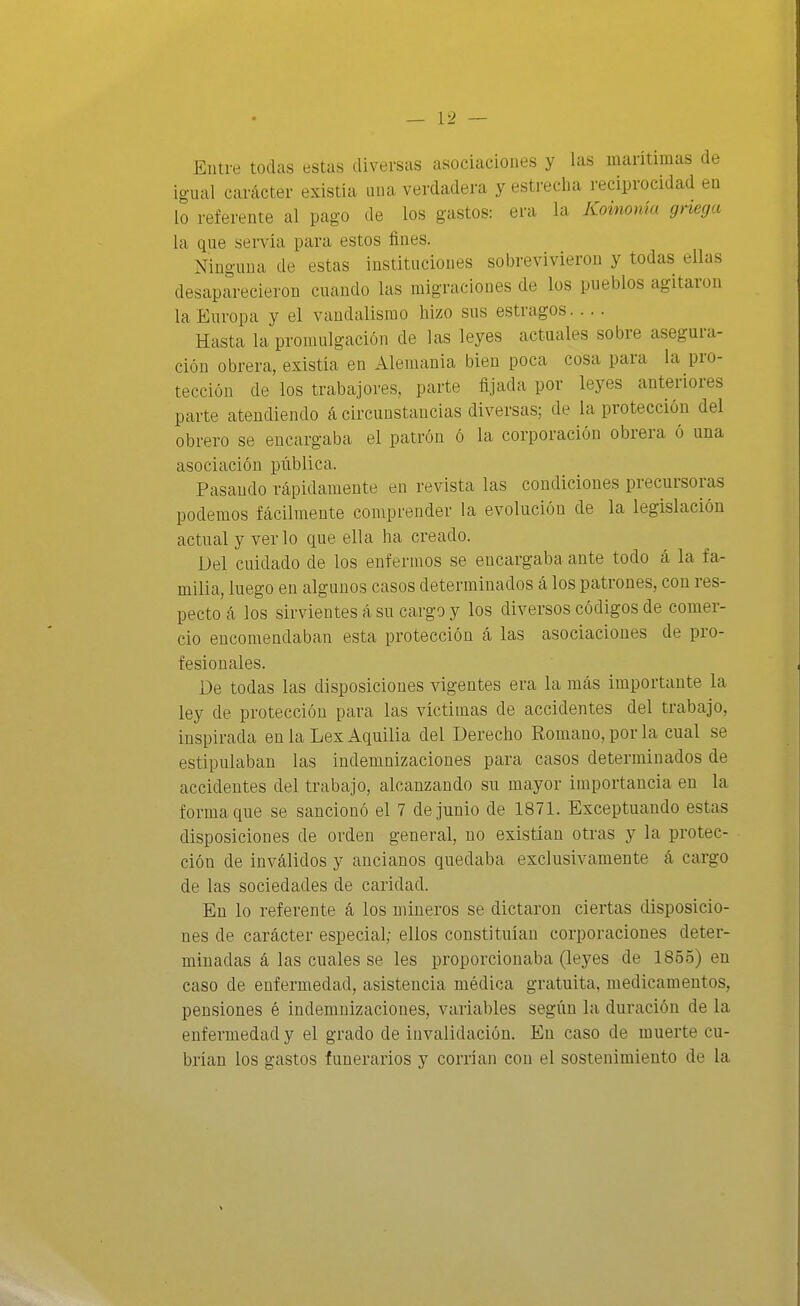 Entre todas estas diversas asociaciones y las maritiinas de igual carácter existía luia verdadera y estrecha reciprocidad en lo referente al pago de los gastos: era la Koinonía gnega la que servia para estos fines. Ninguna de estas instituciones sobrevivieron y todas ellas desaparecieron cuando las migraciones de los pueblos agitaron la Europa y el vandalismo hizo sus estragos Hasta la promulgación de las leyes actuales sobre asegura- ción obrera, existía en Alemania bien poca cosa para la pro- tección de los trabajores, parte fijada por leyes anteriores parte atendiendo á circunstancias diversas; de la protección del obrero se encargaba el patrón ó la corporación obrera ó una asociación pública. Pasando rápidamente en revista las condiciones precursoras podemos fácilmente comprender la evolución de la legislación actual y verlo que ella ha creado. Del cuidado de los enfermos se encargaba ante todo á la fa- milia, luego en algnnos casos determinados á los patrones, con res- pecto á los sirvientes á su cargo y los diversos códigos de comer- cio encomendaban esta protección á las asociaciones de pro- fesionales. De todas las disposiciones vigentes era la más importante la ley de protección para las víctimas de accidentes del trabajo, inspirada en la Lex Aquilia del Derecho Romano, por la cual se estipulaban las indemnizaciones para casos determinados de accidentes del trabajo, alcanzando su mayor importancia en la forma que se sancionó el 7 de junio de 1871. Exceptuando estas disposiciones de orden general, no existían otras y la protec- ción de inválidos y ancianos quedaba exclusivamente á cargo de las sociedades de caridad. En lo referente á los mineros se dictaron ciertas disposicio- nes de carácter especial; ellos constituían corporaciones deter- minadas á las cuales se les proporcionaba (leyes de 1855) en caso de enfermedad, asistencia médica gratuita, medicamentos, pensiones é indemnizaciones, variables según la duración de la enfermedad y el grado de invalidación. En caso de muerte cu- brían los gastos funerarios y corrían con el sostenimiento de la