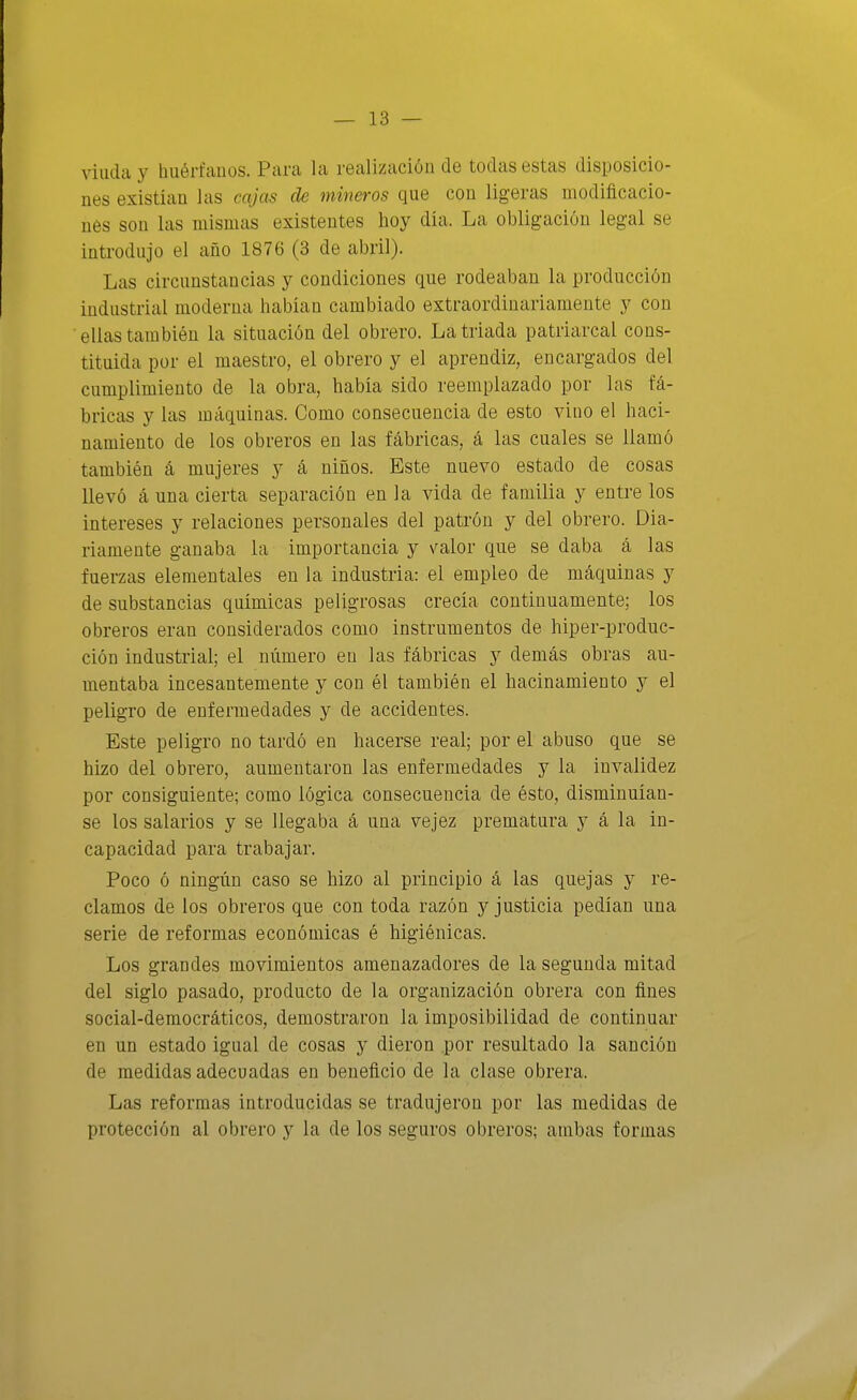 viuda y hiiérfauos. Para la realización de todas estas disposicio- nes existían las cajas de mineros que con ligeras modificacio- nes son las mismas existentes hoy día. La obligación legal se introdujo el año 1876 (3 de abril). Las circunstancias y condiciones que rodeaban la producción industrial moderna habían cambiado extraordinariamente y con ellas también la situación del obrero. La triada patriarcal cons- tituida por el maestro, el obrero y el aprendiz, encargados del cumplimiento de la obra, había sido reemplazado por las fá- bricas y las máquinas. Como consecuencia de esto vino el haci- namiento de los obreros en las fábricas, á las cuales se llamó también á mujeres y á niños. Este nuevo estado de cosas llevó á una cierta separación en la vida de familia y entre los intereses y relaciones personales del patrón y del obrero. Dia- riamente ganaba la importancia y \^alor que se daba á las fuerzas elementales en la industria: el empleo de máquinas y de substancias químicas peligrosas crecía continuamente; los obreros eran considerados como instrumentos de hiper-produc- ción industrial; el número en las fábricas y demás obras au- mentaba incesantemente y con él también el hacinamiento y el peligro de enfermedades y de accidentes. Este peligro no tardó en hacerse real; por el abuso que se hizo del obrero, aumentaron las enfermedades y la invalidez por consiguiente; como lógica consecuencia de ésto, disminuían- se los salarios y se llegaba á una vejez prematura y á la in- capacidad para trabajar. Poco ó ningún caso se hizo al principio á las quejas y re- clamos de los obreros que con toda razón y justicia pedían una serie de reformas económicas é higiénicas. Los grandes movimientos amenazadores de la segunda mitad del siglo pasado, producto de la organización obrera con ñnes social-democráticos, demostraron la imposibilidad de continuar en un estado igual de cosas y dieron por resultado la sanción de medidas adecuadas en beneficio de la clase obrera. Las reformas introducidas se tradujeron por las medidas de protección al obrero y la de los seguros obreros; ambas formas