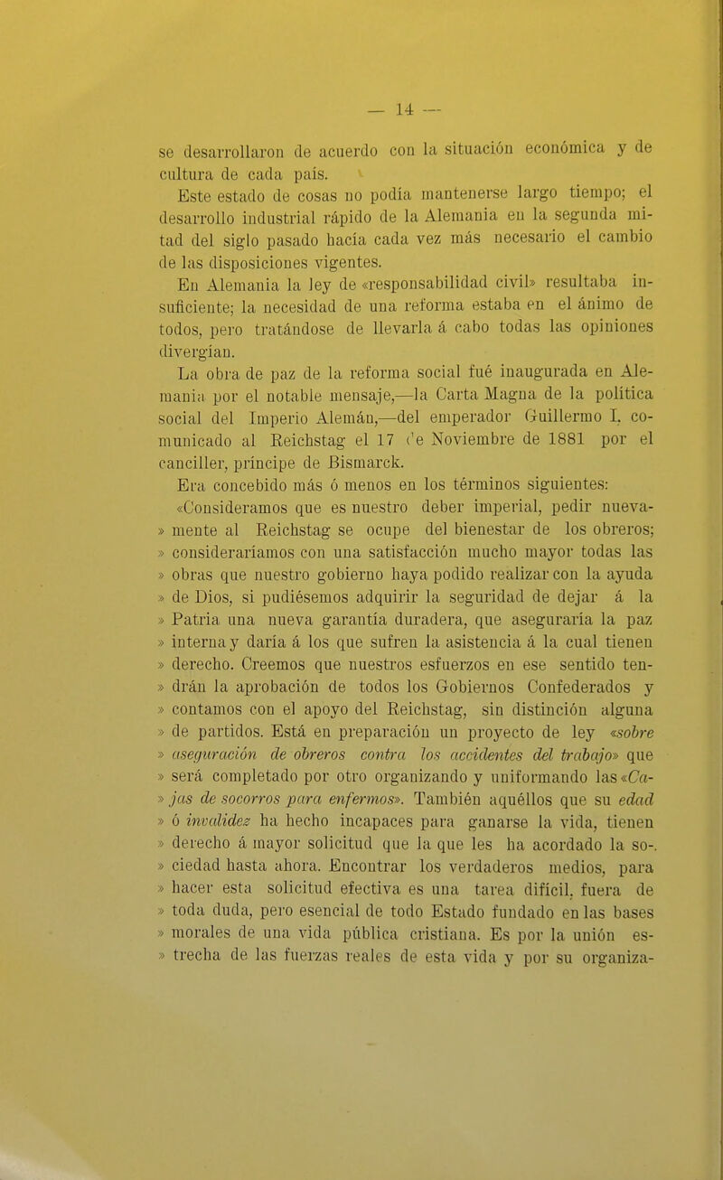 se desarrollaron de acuerdo cou la situación económica y de cultura de cada país. Este estado de cosas no podía mantenerse largo tiempo; el desarrollo industrial rápido de la Alemania en la segunda mi- tad del siglo pasado hacía cada vez más necesario el cambio de las disposiciones vigentes. En Alemania la ley de «responsabilidad civil» resultaba in- suficiente; la necesidad de una reforma estaba en el ánimo de todos, pero tratándose de llevarla á cabo todas las opiniones divergían. La obra de paz de la reforma social fué inaugurada en Ale- mania por el notable mensaje,—la Carta Magna de la política social del Imperio Alemán,—del emperador Guillermo I. co- municado al Reíchstag el 17 ('e Noviembre de 1881 por el canciller, príncipe de Bismarck. Era concebido más ó menos en los términos siguientes: «Consideramos que es nuestro deber imperial, pedir nueva- » mente al Reichstag se ocupe del bienestar de los obreros; » consideraríamos con una satisfacción mucho mayor todas las » obras que nuestro gobierno haya podido realizar con la ayuda » de Dios, si pudiésemos adquirir la seguridad de dejar á la » Patria una nueva garantía duradera, que aseguraría la paz » interna y daría á los que sufren la asistencia á la cual tienen » derecho. Creemos que nuestros esfuerzos en ese sentido ten- » drán la aprobación de todos los G-obiernos Confederados y » contamos con el apoyo del Reichstag, sin distinción alguna » de partidos. Está en preparación un proyecto de ley ^sohre » aseguración de obreros contra los accidentes del trcd)ajo» que » será completado por otro organizando y uniformando las «Ca- » jas de socorros para enfermos». También aquéllos que su edad » ó invaliden ha hecho incapaces para ganarse la vida, tienen » derecho á mayor solicitud que la que les ha acordado la so-. » ciedad hasta ahora. Encontrar los verdaderos medios, para » hacer esta solicitud efectiva es una tarea difícil, fuera de » toda duda, pero esencial de todo Estado fundado en las bases » morales de una vida pública cristiana. Es por la unión es- » trecha de las fuerzas reales de esta vida y por su organiza-