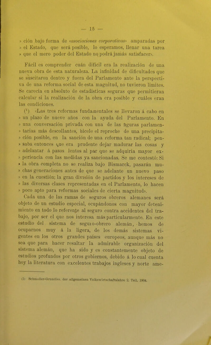 — 16 — » ción bajo forma de msociaciones corporativas^-) amparadas por » el Estado, que será posible, lo esperamos, llenar una tarea » que el mero poder del Estado no podrá jamás satisfacer». Fácil es comprender cuán difícil era la realización de una nueva obra de esta naturaleza. La infinidad de dificultades que se suscitaron dentro y fuera del Parlamento ante la perspecti- va de una reforma social de esta magnitud, no tuvieron límites. Se carecía en absoluto de estadísticas seguras que permitieran calcular si la realización de la obra era posible y cuáles eran las condiciones. (^) «Las tres reformas fundamentales se llevaron á cabo en » un plazo de nueve años con la ayuda del Parlamento. En » una conversación privada con una de las figuras parlamen- » tarias más descollantes, liícele el reproche de una precipita- » ción posible, en la sanción de una reforma tan radical; pen- » saba entonces que era prudente dejar madurar las cosas y » adelantar á pasos lentos al par que se adquiría mayor ex- » periencia con las medidas ya sancionadas. Se me contestó: Si > la obra completa no se realiza bajo Bismarck, pasarán mu- » chas generaciones antes de que se adelante un nuevo paso » en la cuestión; la gran división de partidos y los intereses de » las diversas clases representadas en el Parlamento, lo hacen » poco apto para reformas sociales de cierta magnitud». Cada una de las ramas de seguros obreros alemanes será objeto de un estudio especial, ocupándonos con mayor deteni- miento en todo lo referente al seguro contra accidentes del tra- bajo, por ser el que nos interesa más particularmente. En este estudio del sistema de seguio-obrero alemán, hemos de ocuparnos muy á la ligera, de los demás sistemas vi- gentes en los otros grandes países europeos, aunque más no sea que para hacer resaltar la admirable organización del sistema alemán, que ha sido y es constantemente objeto de estudios profundos por otros gobiernos, debido á lo cual cuenta hoy la literatura con excelentes trabajos ingleses y norte ame- U) Sclunoller-GruDiIiss. der iiUgemeinen Volkswirtschaftslehi-e 2. Teil. 1904.