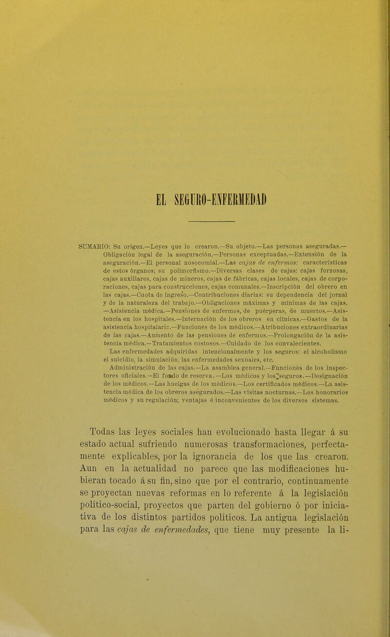 EL SEÜIIÜO-EIIFGRIIIEDAD STJMAHIO: Su origen.—Leyes que lo crearon.—Su objeto.—Las personas aseguradas.— Obligación legal de la asegui-ación.—Personas exceptuadas.—Extensión de la aseguración.—El personal nosocomial.—Las cajas ele enfermos: características de estos órganos; su polimorfismo.—Diversas clases de cajas: cajas forzosas, cajas auxiliares, cajas de mineros, cajas de fábricas, cajas locales, cajas de corpo- raciones, cajas para construcciones, cajas comunales.—Inscripción del obrero en las cajas.—Cuota de ingres'o.—Contribuciones diarias: su dependencia del jornal y de la naturaleza del trabajo.—Obligaciones máximas y mínimas de las cajas. —Asistencia médica.—Pen.siones de enfermos, de puérperas, de muertos.—Asis- tencia en los hospitales.—Internación de los obreros en clínicas.—Gastos de la asistencia liospitalaris.—Funciones de los médicos.—Atribuciones extraordinarias de las cajas.—Aumento de las pensiones de enfermos.—Prolongación de la asis- tencia médica.—Tratamientos costosos.—Cuidado de los convalecientes. Las enfermedades adquiridas intencionalmente y los seguros: el alcoholismo el suicidio, la simulación, las enfermedades sexuales, etc. Administración de las cajas.—La asamblea general.—Funciones de los inspec- tores oficiales.-El fondo de reserva.—Los médicos j'los^seguros.—Designación de los médicos.—Las huelgas de los módicos.—Los certificados médicos.—La asis- tencia médica de los obreros asegurados.—Las visitas nocturnas.—Los honorarios médicos y su regulación; ventajas é inconvenientes de los diversos sistemas. Todas las leyes sociales han evolucionado hasta llegar á su estado actual sufriendo numerosas transformaciones, perfecta- mente explicables, por la ig-norancia de los que las crearon. Aun en la actualidad no parece que las modificaciones hu- bieran tocado á su fin, sino que por el contrario, continuamente se proyectan nuevas reformas en lo referente á la legislación político-social, proyectos que parten del gobierno ó por inicia- tiva de los distintos partidos politices. La antigua legislación para las cajas de enfermedades, que tiene muy presente la li-