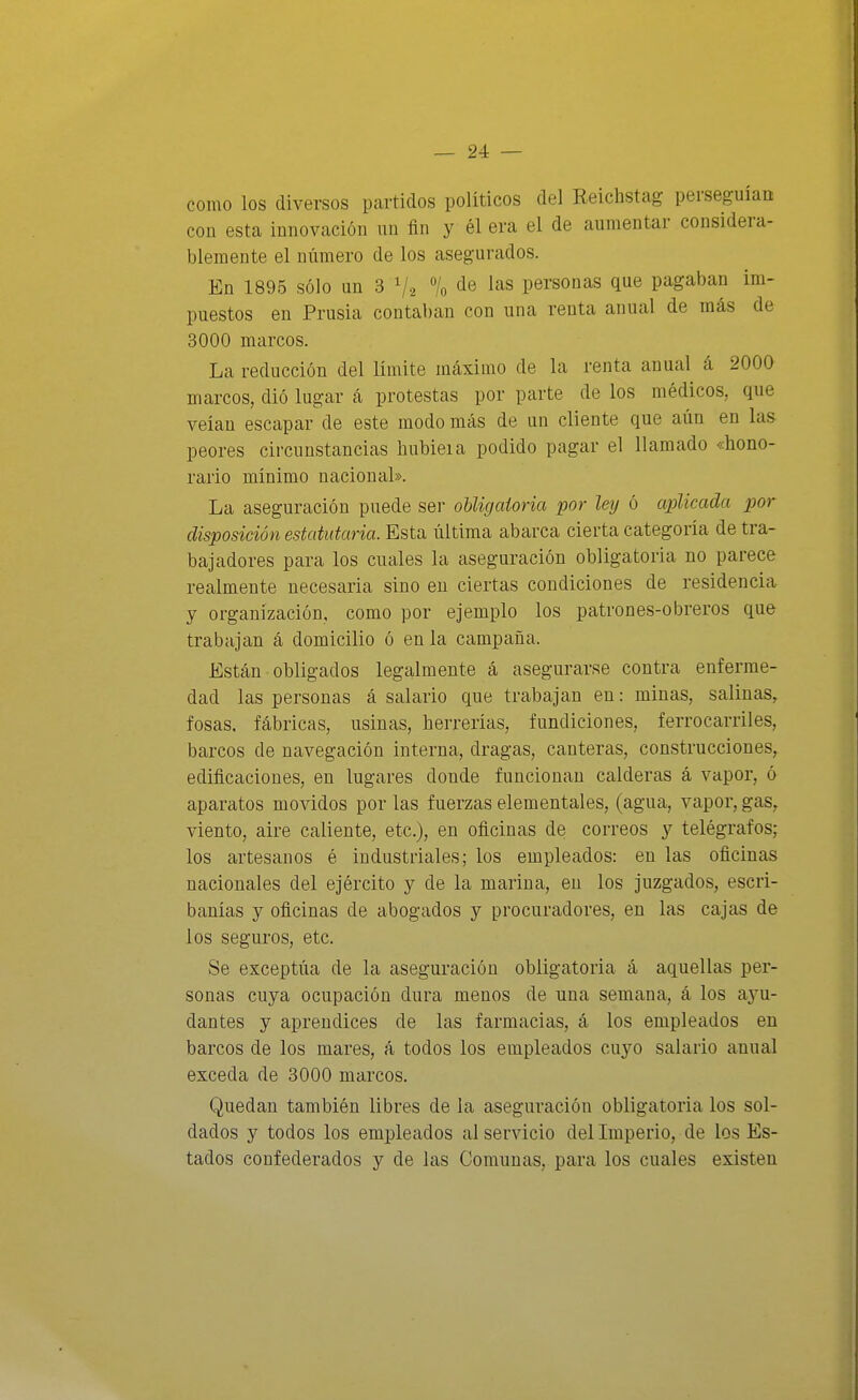 como los diversos partidos políticos del Reichstag perseguían con esta innovación un fln y él era el de aumentar considera- blemente el número de los asegurados. En 1895 sólo un 3 V'a % ¿e las personas que pagaban im- puestos en Prusia contaban con una renta anual de más de 3000 marcos. La reducción del límite máximo de la renta anual á 2000 marcos, dió lugar á protestas por parte de los médicos, que veían escapar de este modo más de un cliente que aún en las peores circunstancias hubieia podido pagar el llamado «hono- rario mínimo nacional». La aseguración puede sei- obligaioria por leij ó aplicada por disposición estatutaria. Esta última abarca cierta categoría de tra- bajadores para los cuales la aseguración obligatoria no parece realmente necesaria sino en ciertas condiciones de residencia y organización, como por ejemplo los patrones-obreros que trabajan á domicilio ó en la campaña. Están obligados legalmente á asegurarse contra enferme- dad las personas á salario que trabajan en: minas, salinas, fosas, fábricas, usinas, herrerías, fundiciones, ferrocarriles, barcos de navegación interna, dragas, canteras, construcciones, edificaciones, en lugares donde funcionan calderas á vapor, ó aparatos movidos por las fuerzas elementales, (agua, vapor, gas, viento, aire caliente, etc.), en oficinas de correos y telégrafos; los artesanos é industriales; los empleados: en las oficinas nacionales del ejército y de la marina, en los juzgados, escri- banías y oficinas de abogados y procuradores, en las cajas de los segui-os, etc. Se exceptúa de la aseguración obligatoria á aquellas per- sonas cuya ocupación dura menos de una semana, á los ayu- dantes y aprendices de las farmacias, á los empleados en barcos de los mares, á todos los empleados cuyo salario anual exceda de 3000 marcos. Quedan también libres de la aseguración obligatoria los sol- dados y todos los empleados al servicio del Imperio, de los Es- tados confederados y de las Comunas, para los cuales existen